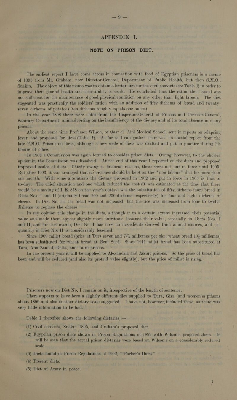 APPENDIX I. NOTE ON PRISON DIET. The earliest report I have come across in connection with food of Egyptian prisoners is a memo of 1895 from Mr. Graham, now Director-General, Department of Public Health, but then S.M.O., Suakin, The object of this memo was to obtain a better diet for the civil convicts (see Table I) in order to improve their general health and their ability to work. He concluded that the ration then issued was not sufficient for the maintenance of good physical condition on any other than light labour. The diet suggested was practically the soldiers’ ration with an addition of fifty dirhems of bread and twenty- seven dirhems of potatoes (ten dirhems roughly equals one ounce). In the year 1898 there were notes from the Inspector-General of Prisons and Director-General, Sanitary Department, animadverting on the insufficiency of the dietary and of its total absence in many prisons. About the same time Professor Wilson, of Qasr el ‘Aini Medical School, sent in reports on relapsing fever, and proposals for diets (Table I). As far as I can gather there was no special report from the late P.M.O. Prisons on diets, although a new scale of diets was drafted and put in practice during his tenure of office. In 1902 a Commission was again formed to consider prison diets. Owing, however, to the cholera epidemic, the Commission was dissolved. At the end of this year I reported on the diets and proposed improved scales of diets. Chiefly owing to financial reasons, these were not put in force until 1905. But after 1903, it was arranged that no prisoner should be kept on the “ non-labour’”’ diet for more than one month. With some alterations the dietary proposed in 1902 and put in force in 1905 is that of to-day. The chief alteration and one which reduced the cost (it was estimated at the time that there would be a saving of L.K. 878 on the year’s outlay) was the substitution of fifty dirhems more bread in Diets Nos. I and II (originally bread 200 and 250 dirhems respectively) for four and eight dirhems of cheese. In Diet No. III the bread was not increased, but the rice was increased from four to twelve dirhems to replace the cheese. In my opinion this change in the diets, although it to a certain extent increased their potential value and made them appear slightly more nutritious, lessened their value, especially in Diets Nos. I and II, and for this reason, Diet No. I has now no ingredients derived from animal sources, and the quantity in Diet No. II is considerably lessened. 3 Since 1909 millet bread (price at Tura seven and 7,5 milliemes per oke, wheat bread 104 milliemes) has been substituted for wheat bread at Beni Suef. Since 1911 millet bread has been substituted at Tura, Abu Zaabal, Delta, and Cairo prisons. , In the present: year it will be supplied to Alexandria and Assiit prisons. So the price of bread has been and will be reduced (and also its proteid value slightly), but the price of millet is nsing. Prisoners now on Diet No. I remain on it, itrespective of the length of sentence. 1A There appears to have been a slightly different diet supplied to Tura, Giza (and women’s) prisons about 1899 and also another dietary scale suggested. I have not, however, included these, as there was very little information to be had. Table I therefore shows the following dietaries :— (1) Civil convicts, Suakin 1895, and Graham’s proposed diet. (2) Egyptian prison diets shown in Prison Regulations of 1899 with Wilson’s proposed diets. It will be seen that the actual prison dietaries were based on Wilson’s on a considerably reduced scale. (5) Diets found in Prison Regulations of 1902, “* Parker’s Diets.” (4) Present diets. ) (5) Diet of Army in peace.