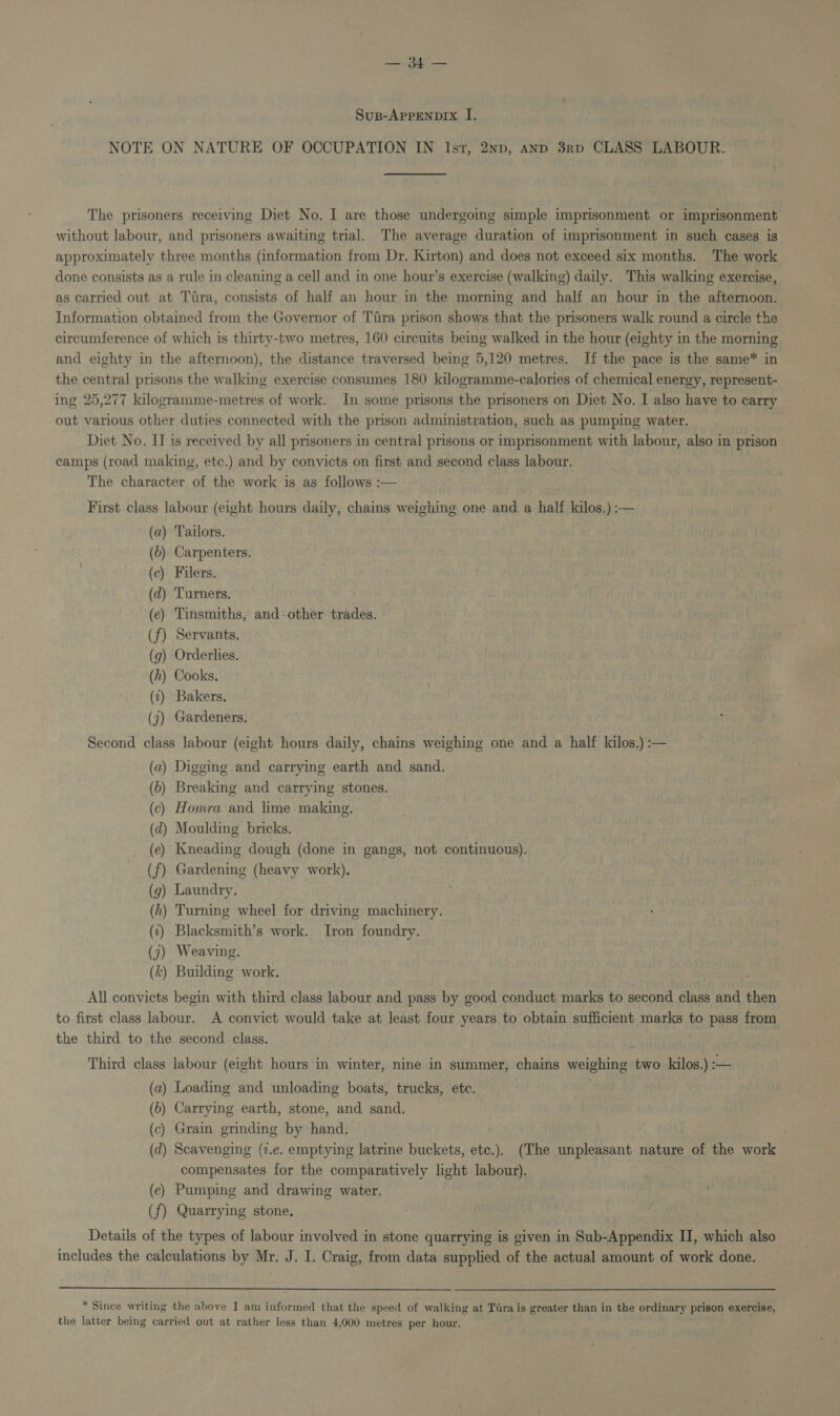 eT a Susp-AprpENDIx I. NOTE ON NATURE OF OCCUPATION IN Ist, 2np, and 3rp CLASS LABOUR. The prisoners receiving Diet No. I are those undergoing simple imprisonment or imprisonment without labour, and prisoners awaiting trial. The average duration of imprisonment in such cases is approximately three months (information from Dr. Kirton) and does not exceed six months. The work done consists as a rule in cleaning a cell and in one hour’s exercise (walking) daily. This walking exercise, as carried out at Tira, consists of half an hour in the morning and half an hour in the afternoon. Information obtained from the Governor of Tiira prison shows that the prisoners walk round a circle the circumference of which is thirty-two metres, 160 cireuits being walked in the hour (eighty in the morning and eighty in the afternoon), the distance traversed being 5,120 metres. If the pace is the same* in the central prisons the walking exercise consumes 180 kilogramme-calories of chemical energy, represent- ing 25,277 kilogramme-metres of work. In some prisons the prisoners on Diet No. I also have to carry out various other duties connected with the prison administration, such as pumping water. Diet No. II is received by all prisoners in central prisons or imprisonment with labour, also in prison camps (road making, etc.) and by convicts on first and second class labour. The character of the work is as follows :— First class labour (eight hours daily, chains weighing one and a half kilos.) :— (a) Tailors. (6) Carpenters. (c) Filers. (d) Turners. (ec) Tinsmiths, and-other trades. (f) Servants. (g) Orderhies. (h) Cooks. (v1) Bakers, (j) Gardeners. Second class labour (eight hours daily, chains weighing one and a half kilos.) :— (a) Digging and carrying earth and sand. (b) Breaking and carrying stones. (c) Homra and lime making. (d) Moulding bricks. (ec) Kneading dough (done in gangs, not continuous). Gardening (heavy work). Laundry. (hk) Turning wheel for driving machinery. (7) Blacksmith’s work. Iron foundry. (j) Weaving. (k) Building work. . All convicts begin with third class labour and pass by good conduct marks to second class and then to first class labour. A convict would take at least four years to obtain sufficient marks to pass from the third to the second class. . Third class labour (eight hours in winter, nine in summer, chains weighing two kilos.) :— (a) Loading and unloading boats, trucks, etc. . . (6) Carrying earth, stone, and sand. (c) Grain grinding by hand. (d) Scavenging (7.e. emptying latrine buckets, etc.). (The unpleasant nature of the work compensates for the comparatively light labour). (ec) Pumping and drawing water. (f) Quarrying stone, Details of the types of labour involved in stone quarrying is given in Sub-Appendix II, which a includes the calculations by Mr. J. I. Craig, from data supplied of the actual amount of work done.  * Since writing the above I am informed that the speed of walking at Tara is greater than in the ordinary prison SecneEeS the latter being carried out at rather less than 4,000 metres per hour.