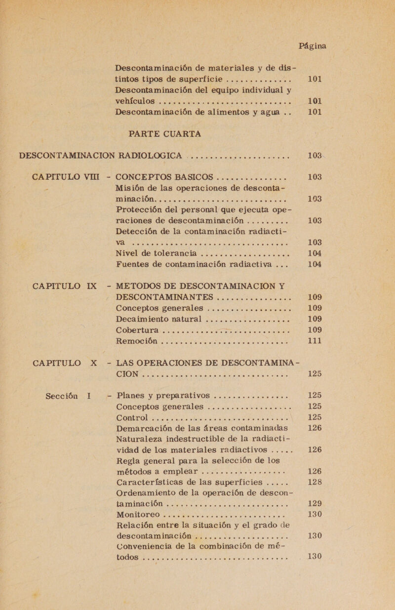  Página Descontaminación de materiales y de dis- tintos tipos de superficie .............. 101 Descontaminación del equipo individual y A E e 101 Descontaminación de alimentos y agua .. 101 PARTE CUARTA DESCONTAMINACION RADIOLOGICA -.......... PA 103 CAPITULO VHI - CONCEPTOS BASICOS ......oooo..... 103 E Misión de las operaciones de desconta- A A 103 Protección del personal que ejecuta ope- raciones de descontaminación ......... 103 Detección de la contaminación radiacti- A A A o 103 Nivel de tolerancia .l.o..c.o..noco. o... 104 Fuentes de contaminación radiactiva ... 104 CAPITULO IX - METODOS DE DESCONTAMINACION Y DESCONTAMINANTES ....o.&lt;o..o..s.oco 109 Conceptos generales ..........ciono... 109 Decaimiento natural .................. 109 COPDETIIA asco rason ur aa da eo fsidia 109 ROmocióÓn o. ¿ne dea A A e 111 CAPITULO X - LAS OPERACIONES DE DESCONTAMINA - ALEA RA AA A A 0 A ON 125 Sección 1 - Planes y preparativos ................ 125 Conceptos generales ........ nic. o..i. 125 Control ici. PS AR E A LUN 125 Demarcación de las áreas contaminadas 126 Naturaleza indestructible de la radiacti- vidad de los materiales radiactivos ..... 126 Regla general para la selección de los métodos a emplear 7. cope o a 126 Características de las superficies ..... 128 Ordenamiento de la operación de descon- CAMINA CIÓN. es ao a LS da ralla A de 129 MONTORO o iS 130 Relación entre la situación y el grado de descontaminación los. decoro. mos 130 Conveniencia de la combinación de mé- A A A 130