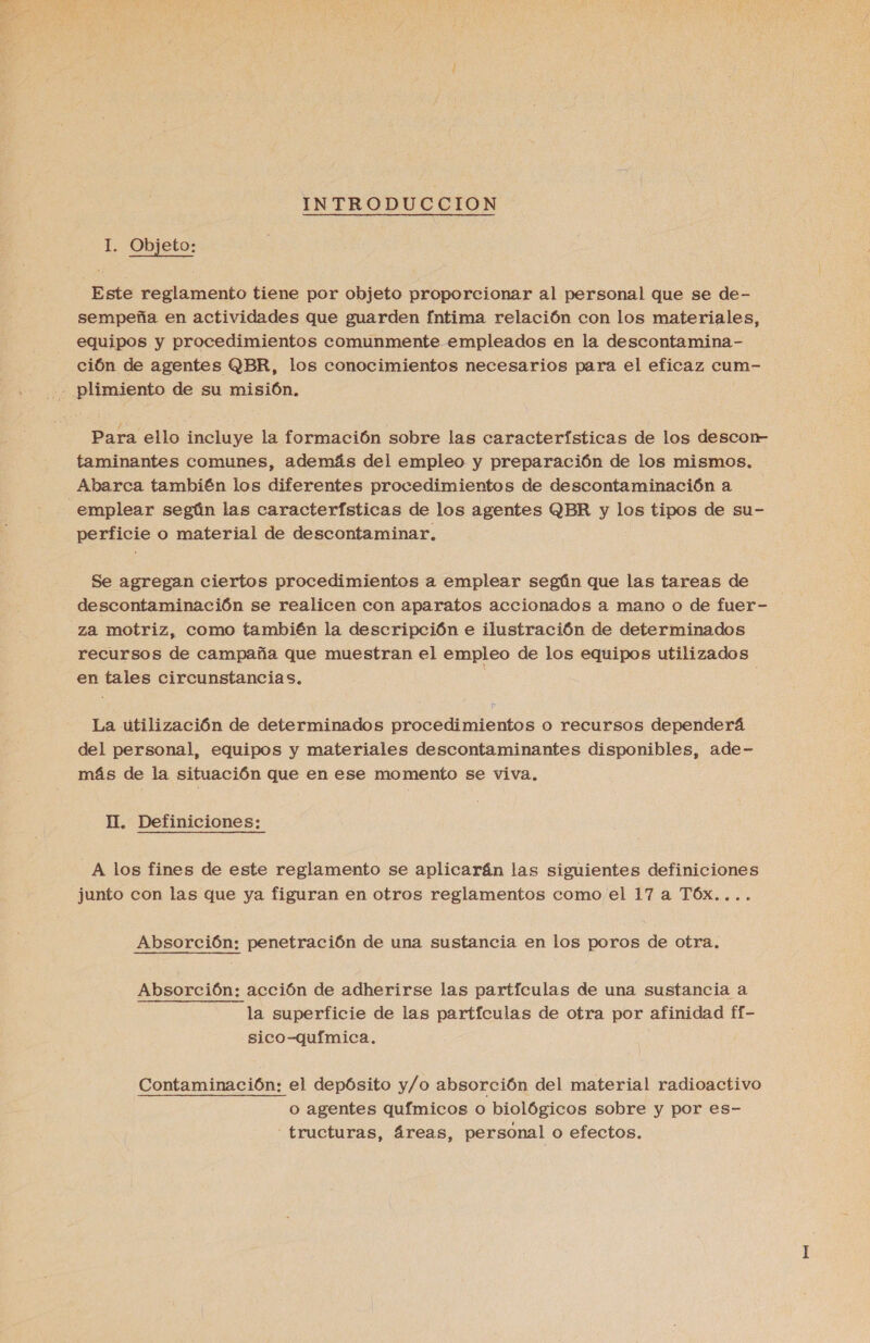  INTRODUCCION I. Objeto: Este reglamento tiene por objeto proporcionar al personal que se de- sempeña en actividades que guarden fntima relación con los materiales, equipos y procedimientos comunmente empleados en la descontamina- ción de agentes QBR, los conocimientos necesarios para el eficaz cum- - plimiento de su misión, Para ello incluye la formación sobre las características de los descon- taminantes comunes, además del empleo y preparación de los mismos. Abarca también los diferentes procedimientos de descontaminación a emplear según las características de los agentes QBR y los tipos de su- perficie o material de descontaminar. Se agregan ciertos procedimientos a emplear según que las tareas de descontaminación se realicen con aparatos accionados a mano o de fuer- za motriz, como también la descripción e ilustración de determinados recursos de campaña que muestran el empleo de los equipos utilizados en tales circunstancias. | | La utilización de determinados procedimientos o recursos dependerá del personal, equipos y materiales descontaminantes disponibles, ade- más de la situación que en ese momento se viva. II. Definiciones: A los fines de este reglamento se aplicarán las siguientes definiciones junto con las que ya figuran en otros reglamentos como el 17 a TÓx.... Absorción: penetración de una sustancia en los poros de otra. Absorción: acción de adherirse las partículas de una sustancia a la superficie de las partículas de otra por afinidad ff- sico-química. Contaminación: el depósito y/o absorción del material radioactivo o agentes químicos o biológicos sobre y por es- -tructuras, áreas, personal o efectos.