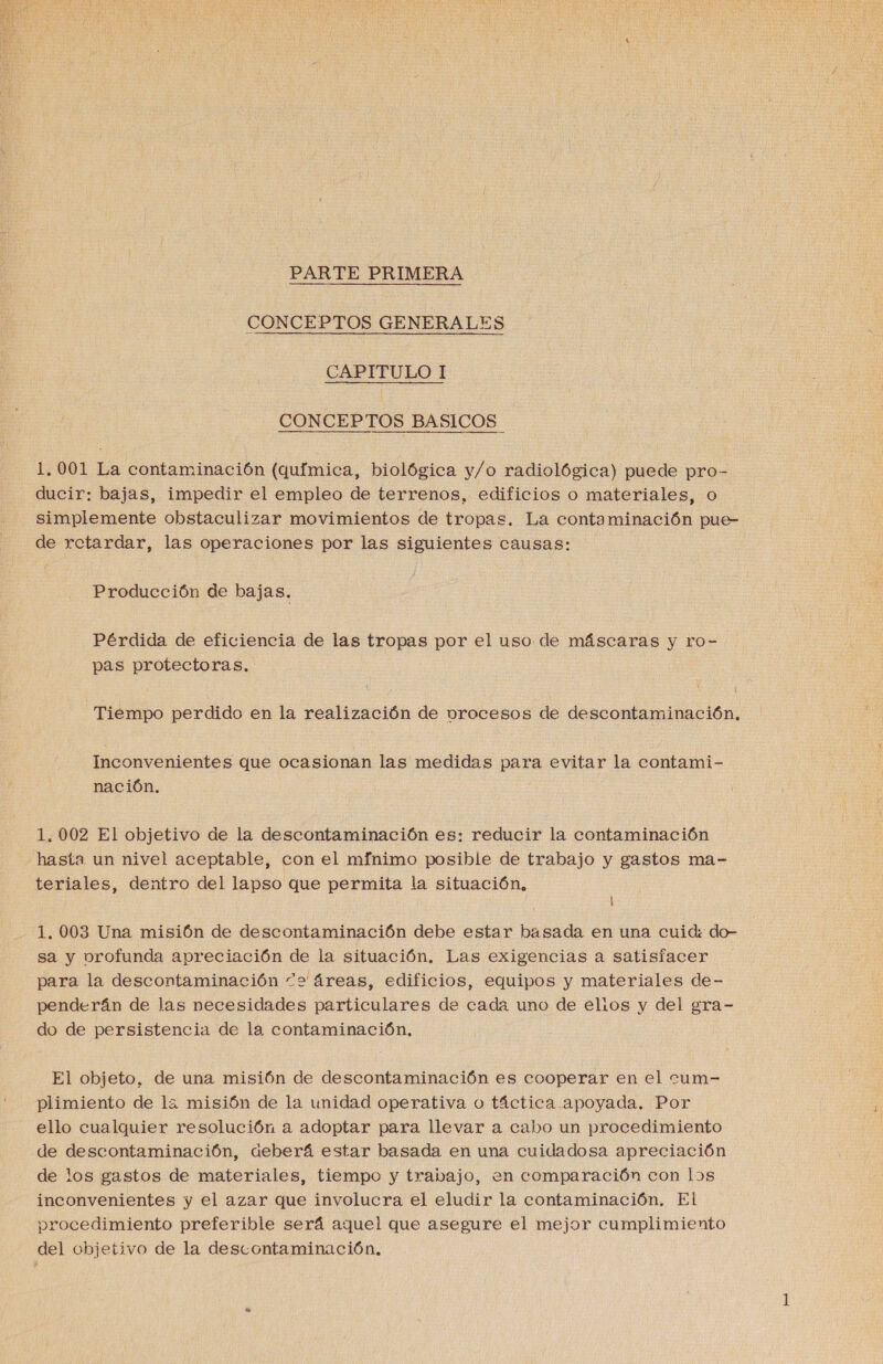  PARTE PRIMERA CONCEPTOS GENERALES CAPITULO I CONCEPTOS BASICOS 1.001 La contaminación (química, biológica y/o radiológica) puede pro- ducir: bajas, impedir el empleo de terrenos, edificios o materiales, o simplemente obstaculizar movimientos de tropas. La contaminación pue- de retardar, las operaciones por las siguientes causas: Producción de bajas. Pérdida de eficiencia de las tropas por el uso de máscaras y ro- pas protectoras. Tiempo perdido en la realización de vrocesos de descontaminación. Inconvenientes que ocasionan las medidas para evitar la contami- nación. 1,002 El objetivo de la descontaminación es: reducir la contaminación hasta un nivel aceptable, con el mfnimo posible de trabajo y gastos ma- teriales, dentro del lapso que permita la situación. ' 1.003 Una misión de descontaminación debe estar basada en una cuid: do- sa y vrofunda apreciación de la situación. Las exigencias a satisfacer para la descontaminación “2 áreas, edificios, equipos y materiales de- penderán de las necesidades particulares de cada uno de elios y del gra- do de persistencia de la contaminación, El objeto, de una misión de descontaminación es cooperar en el cum- plimiento de la misión de la unidad operativa o táctica apoyada. Por ello cualquier resolución a adoptar para llevar a cabo un procedimiento de descontaminación, deberá estar basada en una cuidadosa apreciación de los gastos de materiales, tiempo y trabajo, en comparación con los inconvenientes y el azar que involucra el eludir la contaminación, El procedimiento preferible será aguel que asegure el mejor cumplimiento del objetivo de la descontaminación.