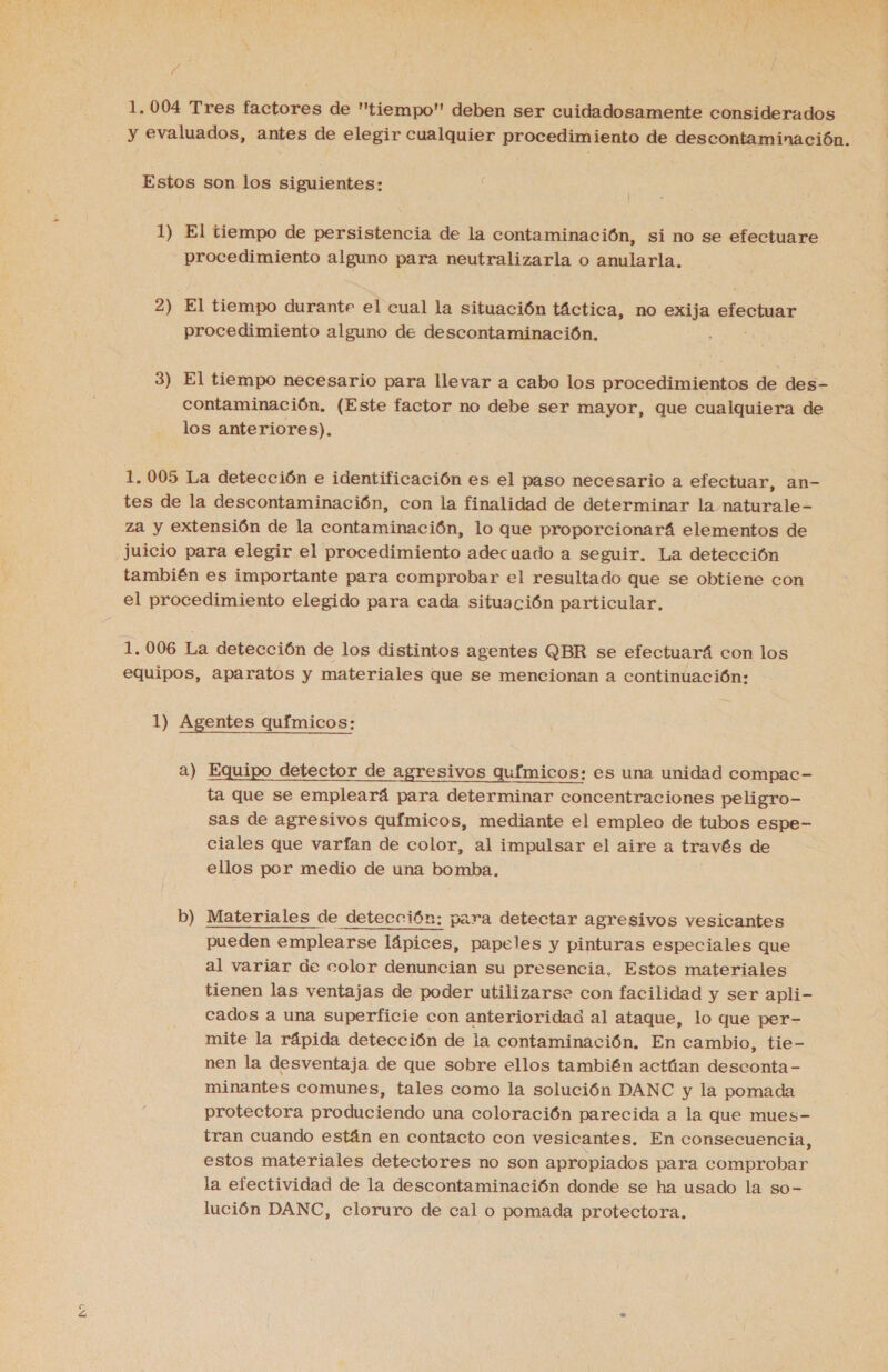 A 1,004 Tres factores de tiempo deben ser cuidadosamente considerados y evaluados, antes de elegir cualquier procedimiento de descontaminación. Estos son los siguientes: 1) El tiempo de persistencia de la contaminación, si no se efectuare procedimiento alguno para neutralizarla o anularla, 2) El tiempo durante el cual la situación táctica, no exija efectuar 3) El tiempo necesario para llevar a cabo los procedimientos de des- contaminación, (Este factor no debe ser mayor, que cualquiera de los anteriores). 1,005 La detección e identificación es el paso necesario a efectuar, an- tes de la descontaminación, con la finalidad de determinar la naturale- za y extensión de la contaminación, lo que proporcionará elementos de juicio para elegir el procedimiento adecuado a seguir. La detección también es importante para comprobar el resultado que se obtiene con el procedimiento elegido para cada situación particular. 1, 006 La detección de los distintos agentes QBR se efectuará con los equipos, aparatos y materiales que se meneionan a continuación: 1) Agentes químicos: a) Equipo detector de agresivos qufmicos: es una unidad compac- ta que se empleará para determinar concentraciones peligro- sas de agresivos químicos, mediante el empleo de tubos espe- ciales que varfan de color, al impulsar el aire a través de ellos por medio de una bomba, b er Materiales de detección: para detectar agresivos vesicantes pueden emplearse lápices, papeles y pinturas especiales que al variar de color denuncian su presencia. Estos materiales tienen las ventajas de poder utilizarse con facilidad y ser apli- cados a una superficie con anterioridad al ataque, lo que per- mite la rápida detección de la contaminación. En cambio, tie- nen la desventaja de que sobre ellos también actúan desconta- minantes comunes, tales como la solución DANC y la pomada protectora produciendo una coloración parecida a la que mues- tran cuando están en contacto con vesicantes, En consecuencia, estos materiales detectores no son apropiados para comprobar la efectividad de la descontaminación donde se ha usado la so- lución DANC, cloruro de cal o pomada protectora.