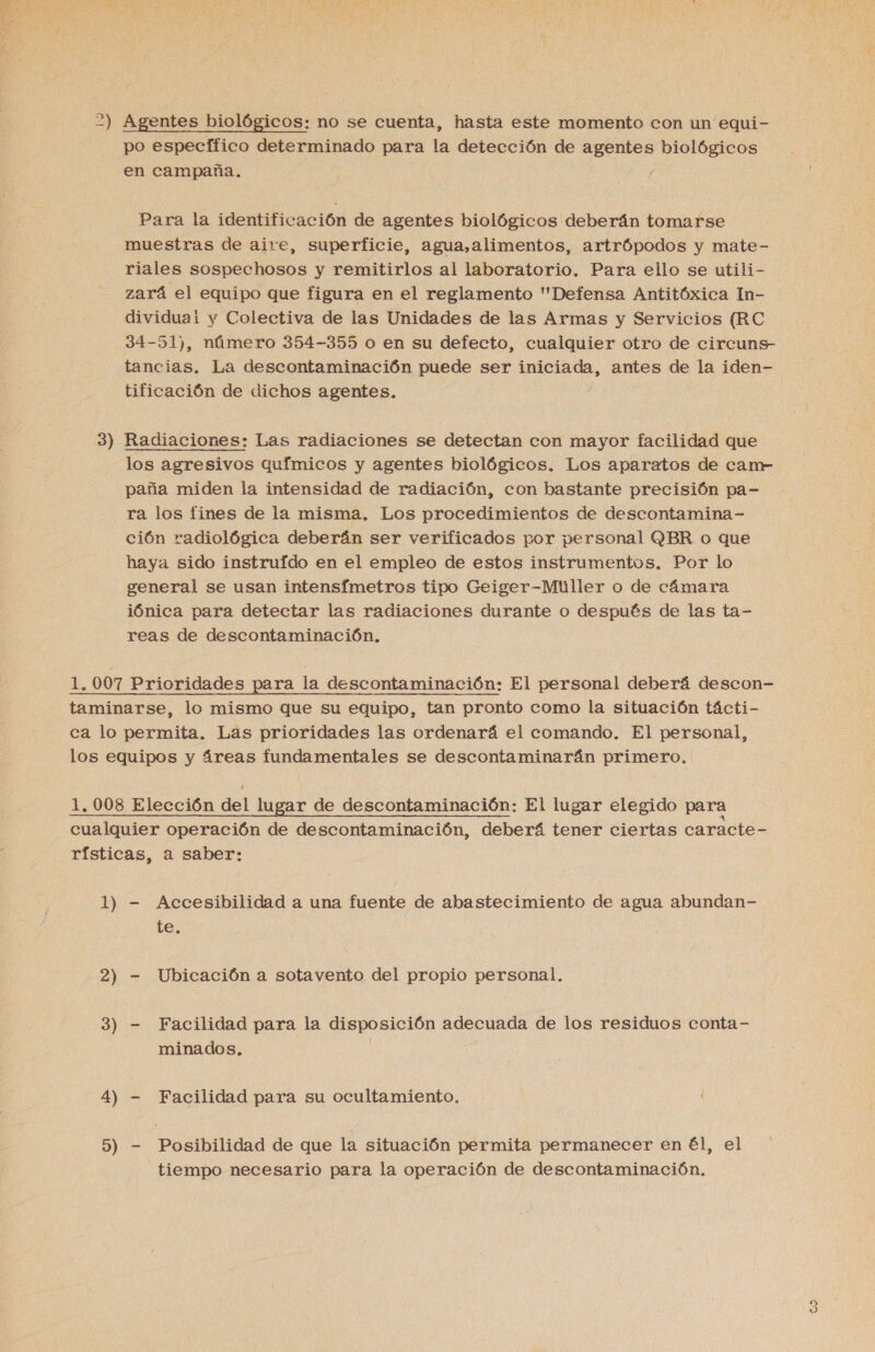  po especffico determinado para la detección de agentes biológicos en campaña. / Para la identificación de agentes biológicos deberán tomarse muestras de aire, superficie, agua,alimentos, artrópodos y mate- riales sospechosos y remitirlos al laboratorio. Para ello se utili- zará el equipo que figura en el reglamento Defensa Antitóxica In- dividuai y Colectiva de las Unidades de las Armas y Servicios (RC 34-51), número 354-355 o en su defecto, cualquier otro de circuns- tancias. La descontaminación puede ser iniciada, antes de la iden- tificación de dichos agentes. los agresivos químicos y agentes biológicos. Los aparatos de canr paña miden la intensidad de radiación, con bastante precisión pa- ra los fines de la misma, Los procedimientos de descontamina- ción radiológica deberán ser verificados por personal QBR o que haya sido instruido en el empleo de estos instrumentos, Por lo general se usan intensímetros tipo Geiger-Mtúller o de cámara iónica para detectar las radiaciones durante o después de las ta- reas de descontaminación, 1) 2) 3) 4) 9) - Accesibilidad a una fuente de abastecimiento de agua abundan- te. - Ubicación a sotavento del propio personal, - Facilidad para la disposición adecuada de los residuos conta- minados, | - Facilidad para su ocultamiento. - Posibilidad de que la situación permita permanecer en él, el tiempo necesario para la operación de descontaminación, (Yu)