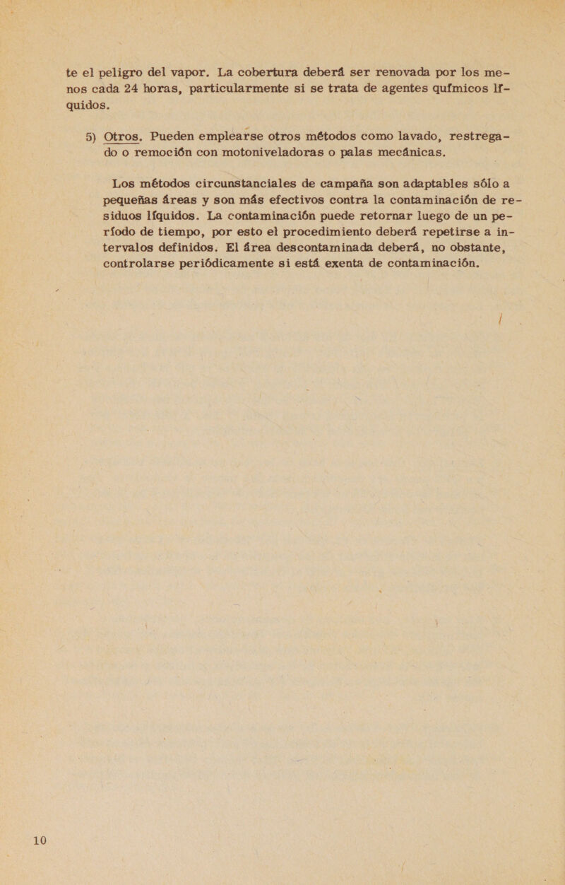 te el peligro del vapor. La cobertura deberá ser renovada por los me- nos cada 24 horas, particularmente si se trata de agentes químicos 1f- quidos. 5) Otros, Pueden emplearse otros métodos como lavado, restrega- do o remoción con motoniveladoras o palas mecánicas. Los métodos circunstanciales de campaña son adaptables sólo a pequeñas áreas y son más efectivos contra la contaminación de re- siduos líquidos. La contaminación puede retornar luego de un pe- ríodo de tiempo, por esto el procedimiento deberá repetirse a in- tervalos definidos. El área descontaminada deberá, no obstante, controlarse periódicamente si está exenta de contaminación.