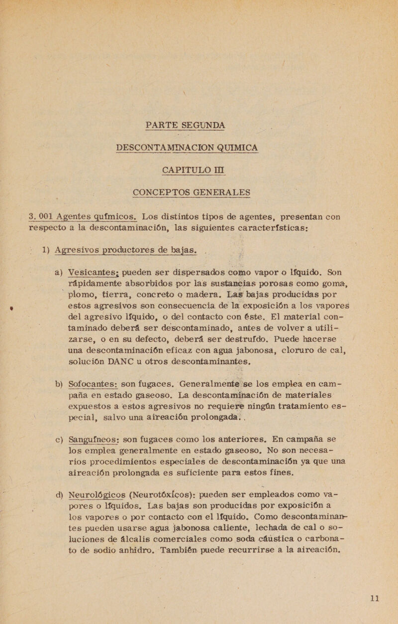 PARTE SEGUNDA DESCONTAMINACION QUIMICA CAPITULO HI CONCEPTOS GENERALES a) Vesicantes; pueden ser dispersados como vapor o lfquido. Son rápidamente absorbidos por las sustancias porosas como goma, b) c) d) estos agresivos son consecuencia de la exposición a los vapores taminado deberá ser descontaminado, antes de volver a utili- zarse, o en su defecto, deberá ser destruído. Puede hacerse : una descontaminación eficaz con agua jabonosa, eloruro de cal, solución DANC u otros a a ee Sofocantes: son fugaces. “Generalmente. se los emplea en cam- paña en estado gaseoso. La descontaminación de materiales expuestos a estos agresivos no requiere ningún tratamiento es- pecial, salvo una aireación ete Sanguíneos: son fugaces como los anteriores. En campaña se los emplea generalmente en estado gaseoso, No son necesa- rios procedimientos especiales de descontaminación ya que una aireación prolongada es suficiente para estos fines. Neurológicos (Neurotóxicos): pueden ser empleados como va- pores o líquidos. Las bajas son producidas por exposición a tes pueden usarse agua jabonosa caliente, lechada de cal o so- luciones de álcalis comerciales como soda cáustica o carbona- to de sodio anhidro. También puede recurrirse a la aireación,