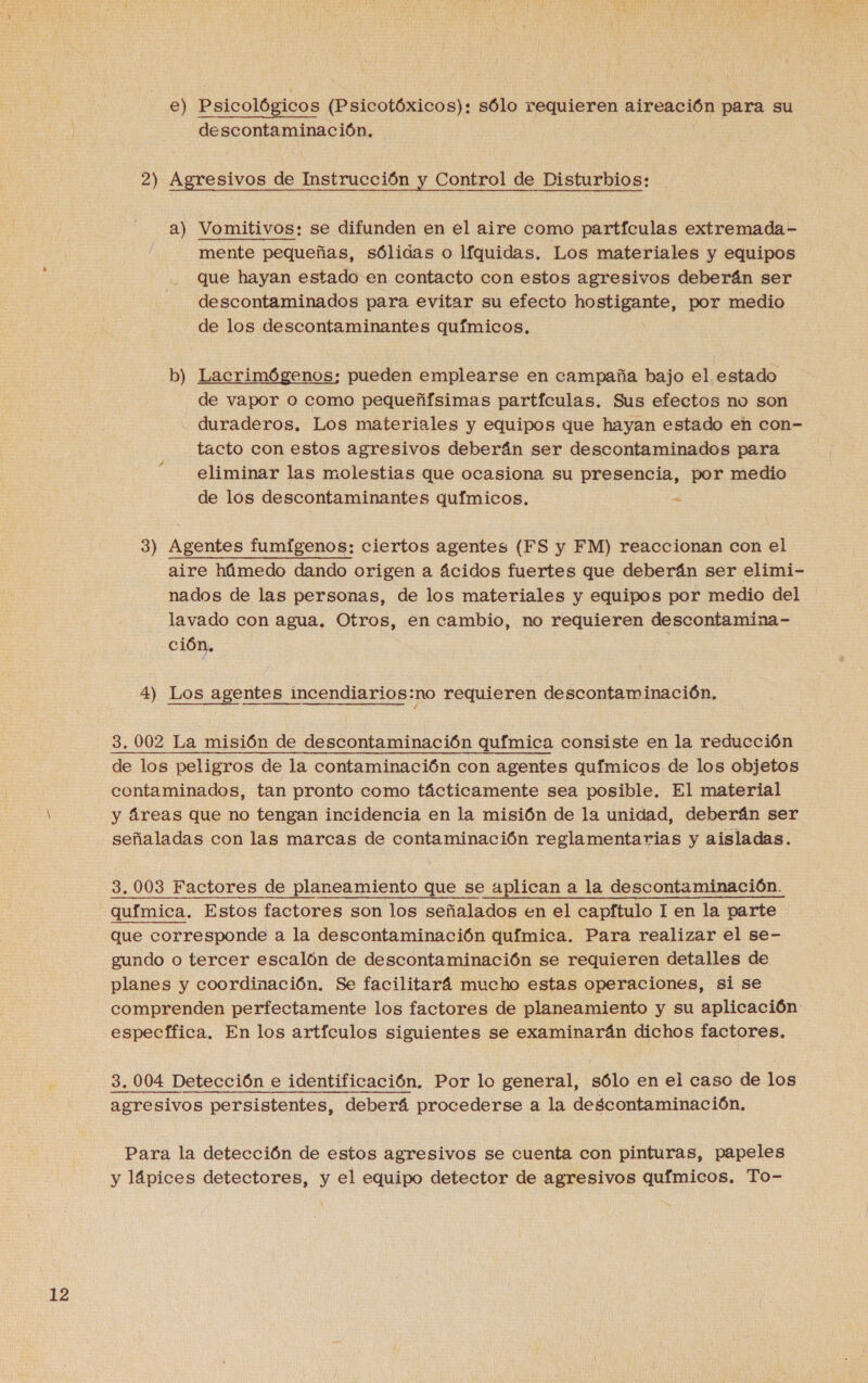 12 e) Psicológicos (Psicotóxicos): sólo requieren aireación para su 2) Agresivos de Instrucción y Control de Disturbios: a) Vomitivos: se difunden en el aire como partículas extremada- mente pequeñas, sólidas o líquidas. Los materiales y equipos que hayan estado en contacto con estos agresivos deberán ser descontaminados para evitar su efecto hostigante, por medio b) Lacrimógenos: pueden emplearse en campaña bajo el estado de vapor o como pequeñfsimas partículas. Sus efectos no son duraderos. Los materiales y equipos que hayan estado en con- tacto con estos agresivos deberán ser descontaminados para eliminar las molestias que ocasiona su presencia, por medio de lós descontaminantes químicos. &lt; aire húmedo dando origen a ácidos fuertes que deberán ser elimi- nados de las personas, de los materiales y equipos por medio del lavado con agua. Otros, en cambio, no requieren descontamina- ción. 4) Los agentes incendiarios:no requieren descontaminación, 3,002 La misión de descontaminación química consiste en la reducción de los peligros de la contaminación con agentes químicos de los objetos contaminados, tan pronto como tácticamente sea posible. El material y áreas que no tengan incidencia en la misión de la unidad, deberán ser señaladas con las marcas de contaminación reglamentarias y aisladas. 3.003 Factores de planeamiento que se aplican a la descontaminación. química. Estos factores son los señalados en el capftulo I en la parte que corresponde a la descontaminación química. Para realizar el se- gundo o tercer escalón de descontaminación se requieren detalles de planes y coordinación. Se facilitará mucho estas operaciones, si se comprenden perfectamente los factores de planeamiento y su aplicación específica. En los artículos siguientes se examinarán dichos factores. 3. 004 Detección e identificación. Por lo general, sólo en el caso de los agresivos persistentes, deberá procederse a la descontaminación. Para la detección de estos agresivos se cuenta con pinturas, papeles y lápices detectores, y el equipo detector de agresivos qufmicos. To-