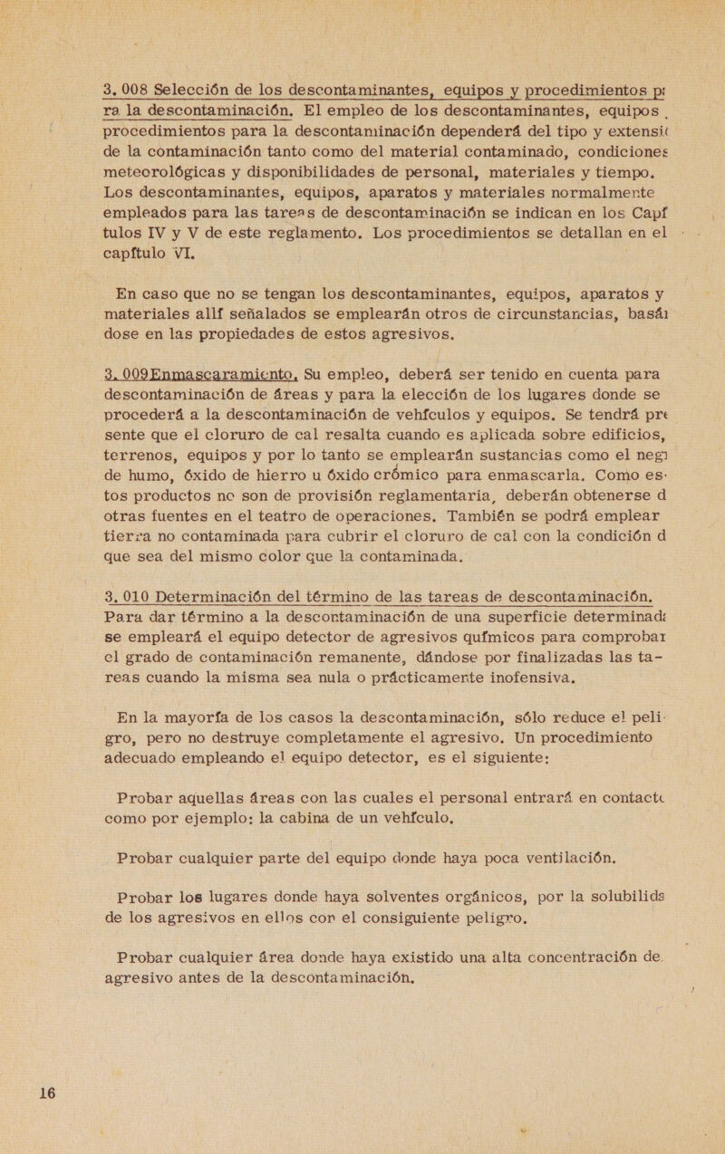 ra la descontaminación. El empleo de los descontaminantes, equipos . procedimientos para la descontaminación dependerá del tipo y extensi! de la contaminación tanto como del material contaminado, condiciones metecrológicas y disponibilidades de personal, materiales y tiempo. Los descontaminantes, equipos, aparatos y materiales normalmente empleados para las tareas de descontaminación se indican en los Capf tulos IV y V de este reglamento. Los procedimientos se detallan en el capítulo VI, En caso que no se tengan los descontaminantes, equipos, aparatos y materiales allf señalados se emplearán otros de circunstancias, basá1 dose en las propiedades de estos agresivos. 3, 009 Enmascaramiento, Su empleo, deberá ser tenido en cuenta para descontaminación de áreas y para la elección de los lugares donde se procederá a la descontaminación de vehículos y equipos. Se tendrá pre sente que el cloruro de cal resalta cuando es aplicada sobre edificios, terrenos, equipos y por lo tanto se emplearán sustancias como el neg) de humo, óxido de hierro u Óxido crómico para enmascarla, Como es: tos productos nc son de provisión reglamentaria, deberán obtenerse d otras fuentes en el teatro de operaciones. También se podrá emplear tierra no contaminada para cubrir el cloruro de cal con la condición d que sea del mismo color que la contaminada. 3. 010 Determinación del término de las tareas de descontaminación, Para dar término a la descontaminación de una superficie determinad: se empleará el equipo detector de agresivos químicos para comprobar el grado de contaminación remanente, dándose por finalizadas las ta- reas cuando la misma sea nula o prácticamente inofensiva. En la mayoría de los casos la descontaminación, sólo reduce el peli. gro, pero no destruye completamente el agresivo. Un procedimiento adecuado empleando el equipo detector, es el siguiente: Probar aquellas áreas con las cuales el personal entrará en contacte como por ejemplo: la cabina de un vehículo, Probar cualquier parte del equipo donde haya poca ventilación, Probar los lugares donde haya solventes orgánicos, por la solubilids de los agresivos en ellos cor el consiguiente peligro. Probar cualquier área donde haya existido una alta concentración de. agresivo antes de la descontaminación,