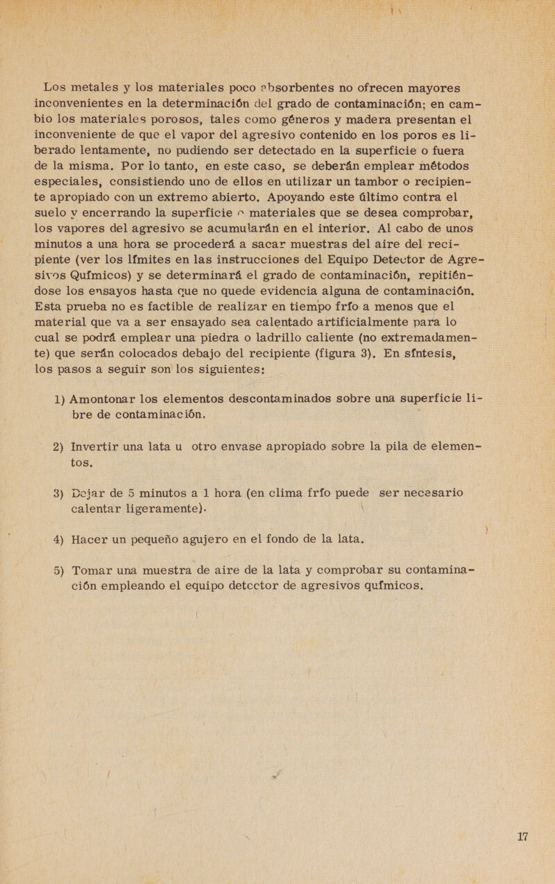 Los metales y los materiales poco zbsorbentes no ofrecen mayores inconvenientes en la determinación del grado de contaminación; en cam- bio los materiales porosos, tales como géneros y madera presentan el inconveniente de que el vapor del agresivo contenido en los poros es li- berado lentamente, no pudiendo ser detectado en la superficie o fuera de la misma. Por lo tanto, en este caso, se deberán emplear métodos especiales, consistiendo uno de ellos en utilizar un tambor o recipien- te apropiado con un extremo abierto, Apoyando este último contra el suelo v encerrando la superficie ” materiales que se desea comprobar, los vapores del agresivo se acumularán en el interior. Al cabo de unos minutos a una hora se procederá a sacar muestras del aire del reci- piente (ver los límites en las instrucciones del Equipo Detector de Agre- sivos Químicos) y se determinará el grado de contaminación, repitién- dose los ensayos hasta cue no quede evidencia alguna de contaminación, Esta prueba no es factible de realizar en tiempo frío a menos que el material que va a ser ensayado sea calentado artificialmente para lo cual se podrá emplear una piedra o ladrillo caliente (no extremadamen- te) que serán colocados debajo del recipiente (figura 3). En síntesis, los pasos a seguir son los siguientes: 1) Amontonar los elementos descontaminados sobre una superficie li- bre de contaminación. 2) Invertir una lata u otro envase apropiado sobre la pila de elemen- tos, 3 _ Doiar de 53 minutos a 1 hora (en clima frío puede ser necesario calentar ligeramente). ' 4) Hacer un pequeño agujero en el fondo de la lata. 5) Tomar una muestra de aire de la lata y comprobar su contamina- ción empleando el equipo detector de agresivos químicos,