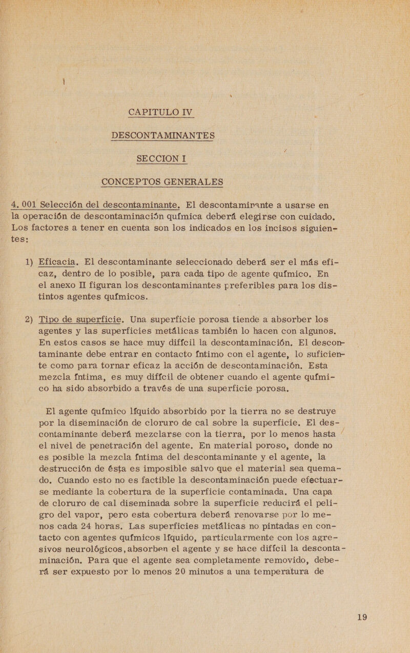  CAPITULO IV DESCONTAMINANTES SECCION I CONCEPTOS GENERALES 4. 001 Selección del descontaminante. El descontamirante a usarse en la operación de descontaminación química deberá elegirse con cuidado. Los factores a tener en cuenta son los indicados en los incisos siguien- tes: 1) Eficacia. El descontaminante seleccionado deberá ser el más efi- caz, dentro de lo posible, para cada tipo de agente químico. En el anexo II figuran los descontaminantes preferibles para los dis- tintos agentes químicos. 2 ==” Tipo de superficie. Una superficie porosa tiende a absorber los agentes y las superficies metálicas también lo hacen con algunos, En estos casos se hace muy difícil la descontaminación. El descorr taminante debe entrar en contacto fntimo con el agente, lo suficien- te como para tornar eficaz la acción de descontaminación. Esta mezcla fntima, es muy difícil de obtener cuando el agente quími- co ha sido absorbido a través de una superficie porosa. El agente químico lfquido absorbido por la tierra no se destruye por la diseminación de cloruro de cal sobre la superficie. El des- contaminante deberá mezclarse con la tierra, por lo menos hasta el nivel de penetración del agente. En material poroso, donde no es posible la mezcla fntima del descontaminante y el agente, la destrucción de ésta es imposible salvo que el material sea quema- do. Cuando esto no es factible la descontaminación puede efectuar- se mediante la cobertura de la superficie contaminada. Una capa de cloruro de cal diseminada sobre la superficie reducirá el peli- gro del vapor, pero esta cobertura deberá renovarse por lo me- nos cada 24 horas. Las superficies metálicas no pintadas en con- tacto con agentes químicos líquido, particularmente con los agre- sivos neurológicos, absorben el agente y se hace difícil la desconta minación. Para que el agente sea completamente removido, debe- rá ser expuesto por lo menos 20 minutos a una temperatura de