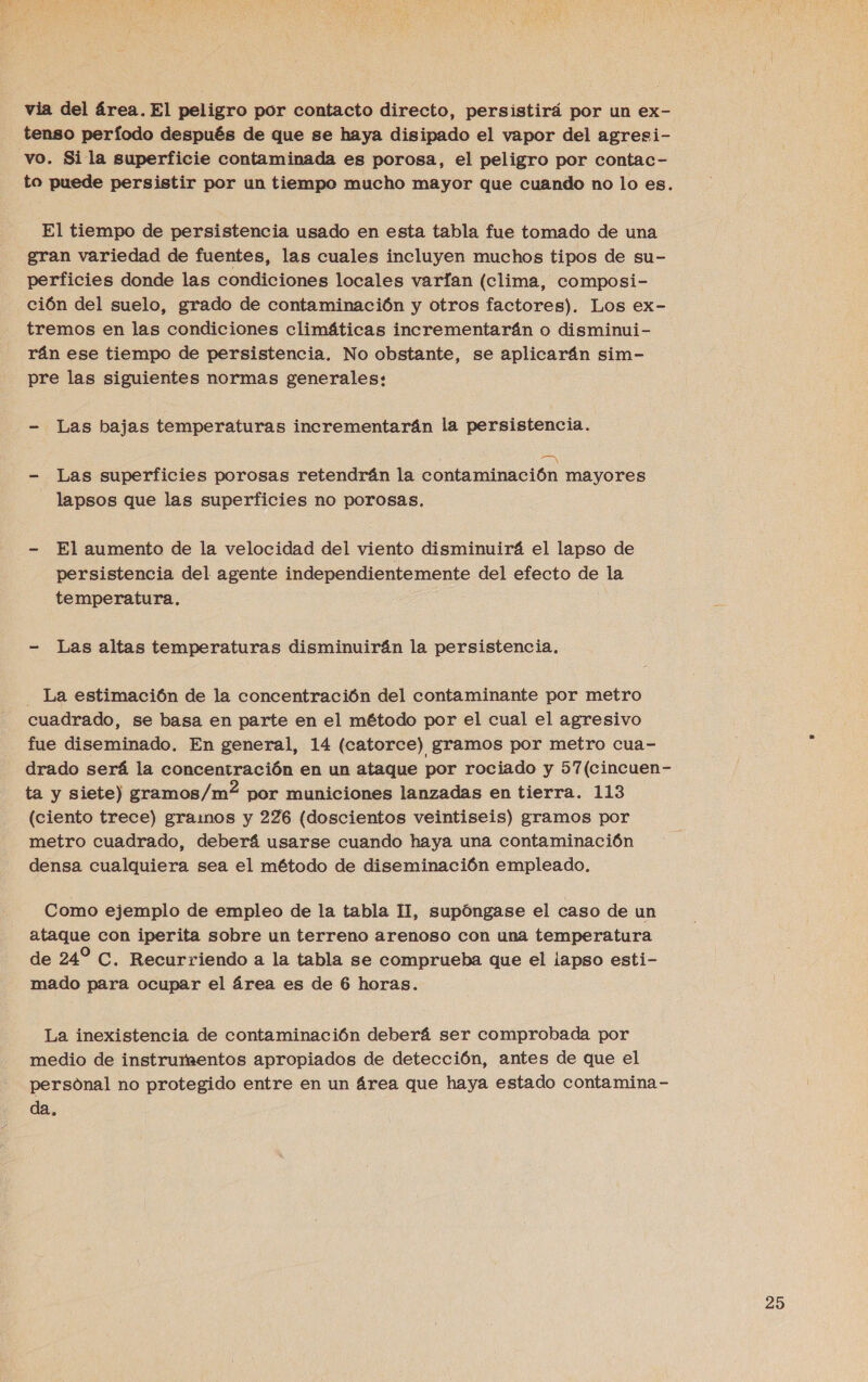 via del área. El peligro por contacto directo, persistirá por un ex- tenso período después de que se haya disipado el vapor del agresi- vo. Sila superficie contaminada es porosa, el peligro por contac- to puede persistir por un tiempo mucho mayor que cuando no lo es. El tiempo de persistencia usado en esta tabla fue tomado de una gran variedad de fuentes, las cuales incluyen muchos tipos de su- perficies donde las condiciones locales varfan (clima, composi- ción del suelo, grado de contaminación y otros factores). Los ex- tremos en las condiciones climáticas incrementarán o disminui- rán ese tiempo de persistencia, No obstante, se aplicarán sim- pre las siguientes normas generales: - Las bajas temperaturas incrementarán la persistencia. EN - Las superficies porosas retendrán la contaminación mayores lapsos que las superficies no porosas. - El aumento de la velocidad del viento disminuirá el lapso de persistencia del agente independientemente del efecto de la temperatura, - Las altas temperaturas disminuirán la persistencia, - La estimación de la concentración del contaminante por metro cuadrado, se basa en parte en el método por el cual el agresivo fue diseminado. En general, 14 (catorce) gramos por metro cua- drado será la concentración en un ataque por rociado y 57(cincuen- ta y siete) gramos/m2? por municiones lanzadas en tierra. 113 (ciento trece) gramos y 226 (doscientos veintiseis) gramos por metro cuadrado, deberá usarse cuando haya una contaminación densa cualquiera sea el método de diseminación empleado. Como ejemplo de empleo de la tabla 11, supóngase el caso de un ataque con iperita sobre un terreno arenoso con una temperatura de 24 C. Recurriendo a la tabla se comprueba que el lapso esti- mado para ocupar el área es de 6 horas. La inexistencia de contaminación deberá ser comprobada por medio de instrumentos apropiados de detección, antes de que el personal no protegido entre en un área que haya estado contamina - da,