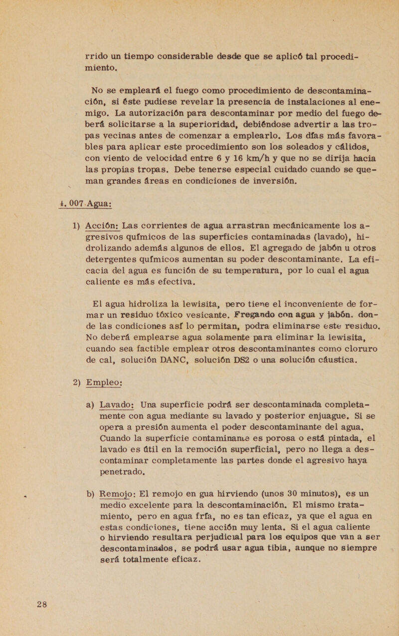 rrido un tiempo considerable desde que se aplicó tal procedi- miento. No se empleará el fuego como procedimiento de descontamina- ción, si éste pudiese revelar la presencia de instalaciones al ene- migo. La autorización para descontaminar por medio del fuego de- berá solicitarse a la superioridad, debiéndose advertir a las tro- pas vecinas antes de comenzar a emplearlo. Los días más favora- bles para aplicar este procedimiento son los soleados y cálidos, con viento de velocidad entre 6 y 16 km/h y que no se dirija hacia las propias tropas. Debe tenerse especial cuidado cuando se que- man grandes áreas en condiciones de inversión. +, 007. Agua: 1) Acción: Las corrientes de agua arrastran mecánicamente los a- gresivos químicos de las superficies contaminadas (lavado), hi- drolizando además algunos de ellos. El agregado de jabón u otros detergentes químicos aumentan su poder descontaminante. La efi- cacia del agua es función de su temperatura, por lo cual el agua caliente es más efectiva. El agua hidroliza la lewisita, pero tiene el inconveniente de for- mar un residuo tóxico vesicante. Fregando con agua y jabón. don- de las condiciones así lo permitan, podra eliminarse este residuo. No deberá emplearse agua solamente para eliminar la lewisita, - cuando sea factible emplear otros descontaminantes como cloruro de cal, solución DANC, solución DS2 o una solución cáustica. 2) Empleo: a) Lavado: Una superficie podrá ser descontaminada completa- mente con agua mediante su lavado y posterior enjuague. Si se opera a presión aumenta el poder descontaminante del agua. Cuando la superficie contaminame es porosa o está pintada, el lavado es útil en la remoción superficial, pero no llega a des- contaminar completamente las partes donde el agresivo haya penetrado. b) Remojo: El remojo en gua hirviendo (unos 30 minutos), es un medio excelente para la descontaminación. El mismo trata- miento, pero en agua fría, no es tan eficaz, ya que el agua en estas condiciones, tiene acción muy lenta. Si el agua caliente o hirviendo resultara perjudicial para los equipos que van a ser descontaminados, se podrá usar agua tibia, aunque no siempre será totalmente eficaz.