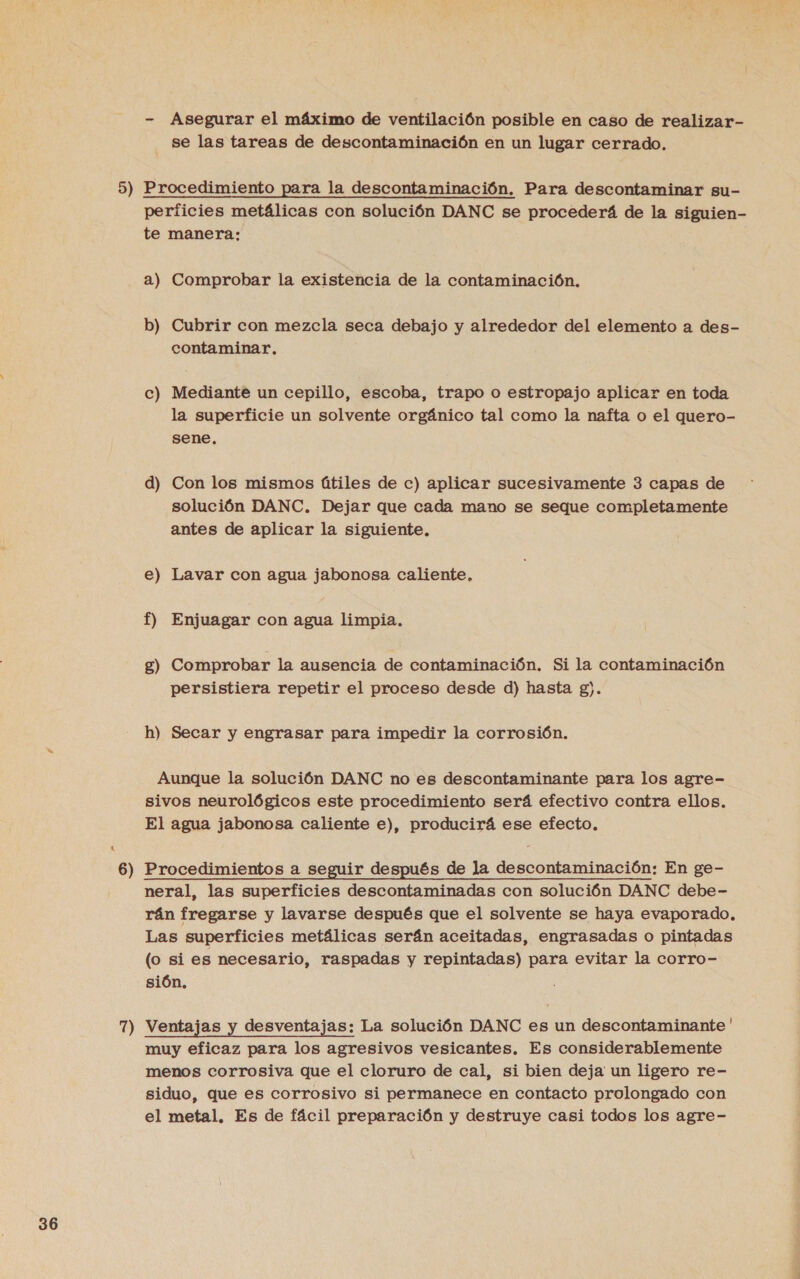 x 5) 7) - Asegurar el máximo de ventilación posible en caso de realizar- se las tareas de descontaminación en un lugar cerrado. Procedimiento para la descontaminación. Para descontaminar su- perficies metálicas con solución DANC se procederá de la siguien- te manera: b) Cubrir con mezcla seca debajo y alrededor del elemento a des- contaminar. Mediante un cepillo, escoba, trapo o estropajo aplicar en toda la superficie un solvente orgánico tal como la nafta o el quero- sene. Cc e solución DANC. Dejar que cada mano se seque completamente antes de aplicar la siguiente. e ms Lavar con agua jabonosa caliente. f) Enjuagar con agua limpia, Comprobar la ausencia de contaminación. Si la contaminación persistiera repetir el proceso desde d) hasta g). &lt;=” 8 h) Secar y engrasar para impedir la corrosión. Aunque la solución DANC no es descontaminante para los agre- sivos neurológicos este procedimiento será efectivo contra ellos. El agua jabonosa caliente e), producirá ese efecto, neral, las superficies descontaminadas con solución DANC debe- rán fregarse y lavarse después que el solvente se haya evaporado. Las superficies metálicas serán aceitadas, engrasadas o pintadas (o si es necesario, raspadas y repintadas) para evitar la corro- sión, Ventajas y desventajas: La solución DANC es un descontaminante ' muy eficaz para los agresivos vesicantes., Es considerablemente menos corrosiva que el cloruro de cal, si bien deja un ligero re- siduo, que es corrosivo si permanece en contacto prolongado con el metal. Es de fácil preparación y destruye casi todos los agre-