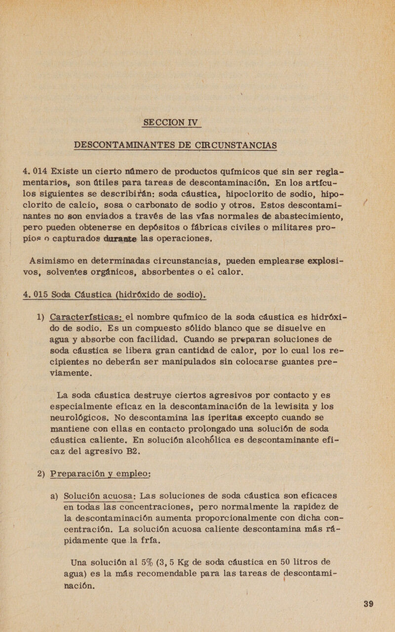 SECCION IV DESCONTAMINANTES DE CIRCUNSTANCIAS 4. 014 Existe un cierto número de productos químicos qué sin ser regla- mentarios, son útiles para tareas de descontaminación. En los artícu- los siguientes se describirán: soda cáustica, hipoclorito de sodio, hipo- clorito de calcio, sosa o carbonato de sodio y otros. Estos descontami- nantes no son enviados a través de las vías normales de abastecimiento, pero pueden obtenerse en depósitos o fábricas civiles o militares pro- pios a capturados durante las operaciones. Asimismo en determinadas circunstancias, pueden emplearse explosi- vos, solventes orgánicos, absorbentes o el calor. 4. 015 Soda Cáustica (hidróxido de sodio). 1) Características: el nombre químico de la soda cáustica es hidróxi- do de sodio. Es un compuesto sólido blanco que se disuelve en agua y absorbe con facilidad. Cuando se preparan soluciones de soda cáustica se libera gran cantidad de calor, por lo cual los re- cipientes no deberán ser manipulados sin colocarse guantes pre- viamente. |  La soda cáustica destruye ciertos agresivos por contacto y es especialmente eficaz en la descontaminación de la lewisita y los neurológicos. No descontamina las iperitas exceptó cuando se mantiene con ellas en contacto prolongado una solución de soda cáustica caliente. En solución alcohólica es descontaminante efi- caz del agresivo B2, 2) Preparación y empleo: a) Solución acuosa: Las soluciones de soda cáustica son eficaces en todas las concentraciones, pero normalmente la rapidez de la descontaminación aumenta proporcionalmente con dicha con- centración. La solución acuosa caliente descontamina más rá- pidamente que la fría, Una solución al 5% (3,5 Kg de soda cáustica en 50 litros de agua) es la más recomendable para las tareas de descontami- nación.