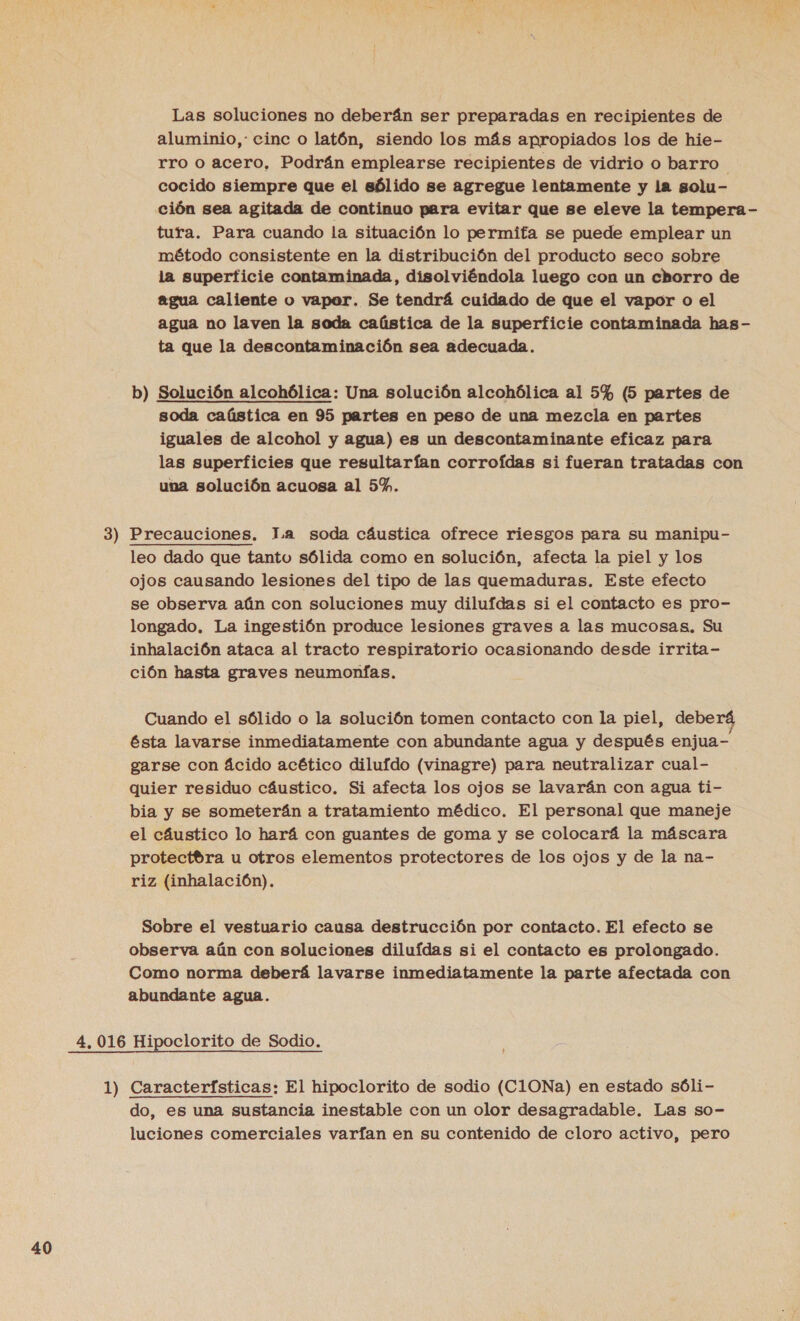 Las soluciones no deberán ser preparadas en recipientes de aluminio, cinc o latón, siendo los más apropiados los de hie- rro o acero, Podrán emplearse recipientes de vidrio o barro | cocido siempre que el sólido se agregue lentamente y la solu- ción sea agitada de continuo para evitar que se eleve la tempera - tura. Para cuando la situación lo permita se puede emplear un método consistente en la distribución del producto seco sobre la superficie contaminada, disolviéndola luego con un chorro de agua caliente o vapar. Se tendrá cuidado de que el vapor o el agua no laven la soda caústica de la superficie contaminada has- ta que la descontaminación sea adecuada. b) Solución alcohólica: Una solución alcohólica al 5% (5 partes de soda caústica en 95 partes en peso de una mezcla en partes iguales de alcohol y agua) es un descontaminante eficaz para las superficies que resultarían corroídas si fueran tratadas con una solución acuosa al 5%. 3) Precauciones. la soda cáustica ofrece riesgos para su manipu- leo dado que tanto sólida como en solución, afecta la piel y los ojos causando lesiones del tipo de las quemaduras. Este efecto se observa aún con soluciones muy dilufdas si el contacto es pro- longado. La ingestión produce lesiones graves a las mucosas. Su inhalación ataca al tracto respiratorio ocasionando desde irrita- ción hasta graves neumonfas. Cuando el sólido o la solución tomen contacto con la piel, debe Gsta lavarse inmediatamente con abundante agua y después enjua- garse con ácido acético dilufdo (vinagre) para neutralizar cual- quier residuo cáustico. Si afecta los ojos se lavarán con agua ti- bia y se someterán a tratamiento médico. El personal que maneje el cáustico lo hará con guantes de goma y se colocará la máscara protectbra u otros elementos protectores de los ojos y de la na- riz (inhalación). Sobre el vestuario causa destrucción por contacto. El efecto se observa aún con soluciones diluídas si el contacto es prolongado. Como norma deberá lavarse inmediatamente la parte afectada con abundante agua. 4. 016 Hipoclorito de Sodio. 1) Características: El hipoclorito de sodio (C1ONa) en estado sóli- do, es una sustancia inestable con un olor desagradable. Las so- luciones comerciales varían en su contenido de cloro activo, pero
