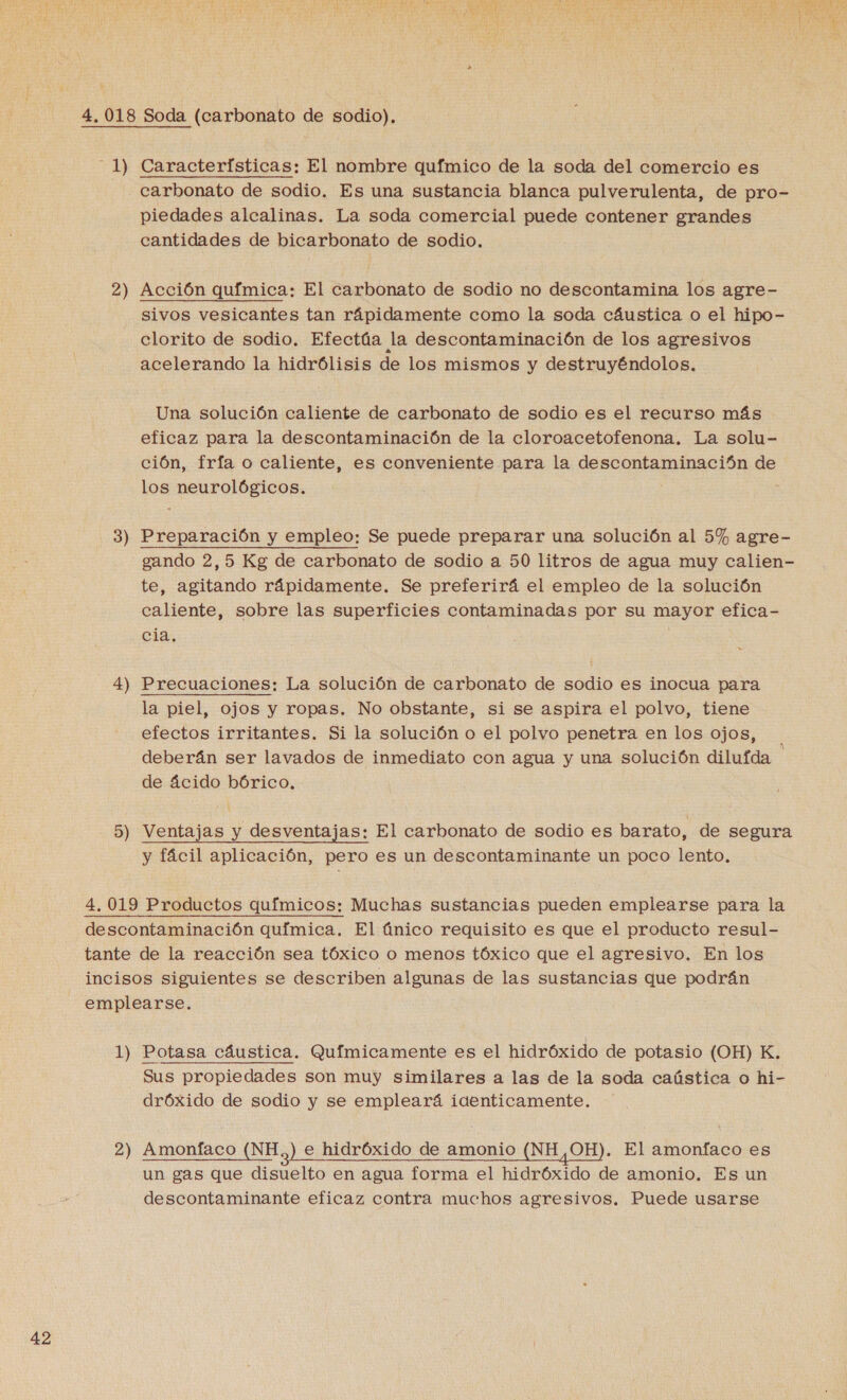 4.018 Soda (carbonato de sodio). 1) Características: El nombre químico de la soda del comercio es carbonato de sodio. Es una sustancia blanca pulverulenta, de pro- piedades alcalinas. La soda comercial puede contener grandes cantidades de bicarbonato de sodio, 2) Acción química: El carbonato de sodio no descontamina los agre- sivos vesicantes tan rápidamente como la soda cáustica o el hipo- clorito de sodio. Efectúa la descontaminación de los agresivos acelerando la hidrólisis de los mismos y destruyéndolos. Una solución caliente de carbonato de sodio es el recurso más eficaz para la descontaminación de la cloroacetofenona. La solu- ción, fría o caliente, es conveniente para la descontaminación de los neurológicos. 3) Preparación y empleo: Se puede preparar una solución al 5% agre- gando 2,5 Kg de carbonato de sodio a 50 litros de agua muy calien- te, agitando rápidamente. Se preferirá el empleo de la solución caliente, sobre las superficies contaminadas por su mayor efica- cia, 4) Precuaciones: La solución de carbonato de sodio es inocua para la piel, ojos y ropas. No obstante, si se aspira el polvo, tiene efectos irritantes. Si la solución o el polvo penetra en los ojos, deberán ser lavados de inmediato con agua y una solución dilufda de ácido bórico, 5) Ventajas y desventajas: El carbonato de sodio es barato, de segura y fácil aplicación, pero es un descontaminante un poco lento, 4,019 Productos químicos: Muchas sustancias pueden emplearse para la descontaminación química. El único requisito es que el producto resul- tante de la reacción sea tóxico o menos tóxico que el agresivo. En los incisos siguientes se describen algunas de las sustancias que podrán emplearse. 1) Potasa cáustica. Químicamente es el hidróxido de potasio (OH) K. Sus propiedades son muy similares a las de la soda caústica o hi- dróxido de sodio y se empleará identicamente. 2) Amonfíaco (NH,) e hidróxido de amonio (NH 0H). El amonfaco es un gas que disuelto en agua forma el hidróxido de amonio. Es un descontaminante eficaz contra muchos agresivos. Puede usarse