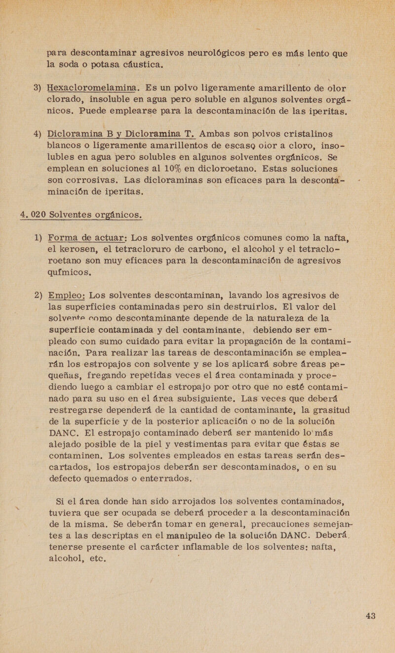 3 =é 4) para descontaminar agresivos neurológicos pero es más lento que la soda o potasa cáustica. Hexacloromelamina. Es un polvo ligeramente amarillento de olor clorado, insoluble en agua pero soluble en algunos solventes orgá- nicos. Puede emplearse para la descontaminación de las iperitas. Dicloramina B y Dicloramina T. Ambas son polvos cristalinos blancos o ligeramente amarillentos de escasq oior a cloro, inso- lubles en agua pero solubles en algunos solventes orgánicos. Se emplean en soluciones al 10% en dicloroetano. Estas soluciones son corrosivas. Las dicloraminas son eficaces para la desconta= - minación de iperitas. E 1) 2) Forma de actuar: Los solventes orgánicos comunes como la nafta, el kerosen, el tetracloruro de carbono, el alcohol y el tetraclo- roetano son muy eficaces para la descontaminación de agresivos químicos. Empleo: Los solventes descontaminan, lavando los agresivos de las superficies contaminadas pero sin destruirlos. El valor del solvente como descontaminante depende de la naturaleza de la superficie contaminada y del contaminante, debiendo ser em- pleado con sumo cuidado para evitar la propagación de la contami- nación. Para realizar las tareas de descontaminación se emplea- rán los estropajos con solvente y se los aplicará sobre áreas pe- queñas, fregando repetidas veces el área contaminada y proce- diendo luego a cambiar el estropajo por otro que no esté contami- nado para su uso en el área subsiguiente. Las veces que deberá restregarse dependerá de la cantidad de contaminante, la grasitud de la superficie y de la posterior aplicación o no de la solución DANC. El estropajo contaminado deberá ser mantenido lo'más alejado posible de la piel y vestimentas para evitar que éstas se contaminen. Los solventes empleados en estas tareas serán des- cartados, los estropajos deberán ser descontaminados, o en su defecto quemados o enterrados. : Si el área donde han sido arrojados los solventes contaminados, tuviera que ser ocupada se deberá proceder a la descontaminación de la misma. Se deberán tomar en general, precauciones semejan- tes a las descriptas en el manipuleo de la solución DANC. Deberá, tenerse presente el carácter inflamable de los solventes: nafta, alcohol, etc. e
