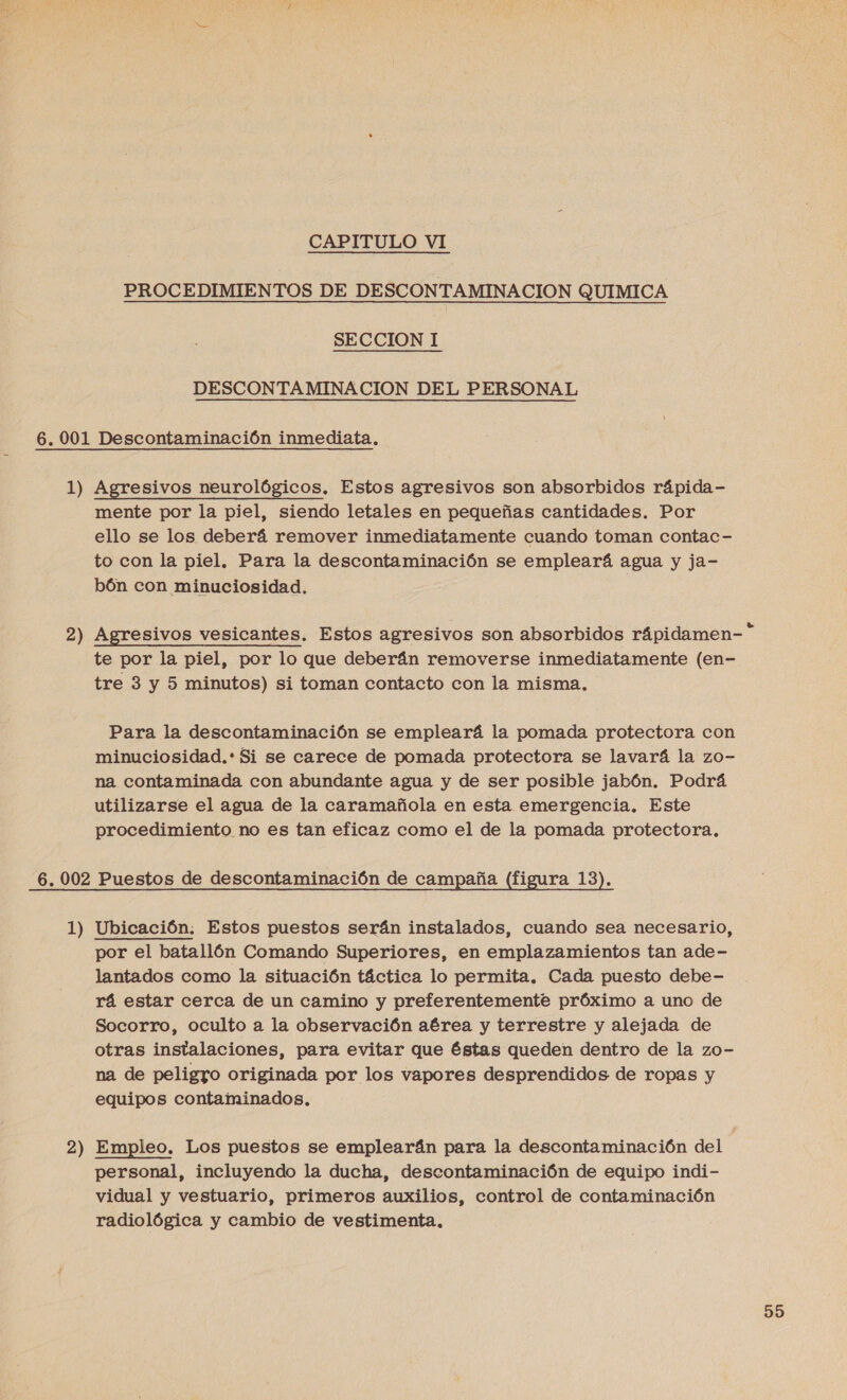 CAPITULO VI PROCEDIMIENTOS DE DESCONTAMINACION QUIMICA SECCION I DESCONTAMINA CION DEL PERSONAL 6. 001 Descontaminación inmediata. 1) Agresivos neurológicos. Estos agresivos son absorbidos rápida- mente por la piel, siendo letales en pequeñas cantidades. Por ello se los deberá remover inmediatamente cuando toman contac- to con la piel, Para la descontaminación se empleará agua y ja- bón con minuciosidad. tre 3 y 5 minutos) si toman contacto con la misma, na contaminada con abundante agua y de ser posible jabón. Podrá utilizarse el agua de la caramañola en esta emergencia, Este procedimiento no es tan eficaz como el de la pomada protectora. 6.002 Puestos de descontaminación de campaña (figura 13). 1) Ubicación. Estos puestos serán instalados, cuando sea necesario, por el batallón Comando Superiores, en emplazamientos tan ade- lantados como la situación táctica lo permita. Cada puesto debe- rá estar cerca de un camino y preferentemente próximo a uno de Socorro, oculto a la observación aérea y terrestre y alejada de otras instalaciones, para evitar que éstas queden dentro de la zo- na de peligro originada por los vapores desprendidos de ropas y equipos contaminados. | 2) Empleo. Los puestos se emplearán para la descontaminación del personal, incluyendo la ducha, descontaminación de equipo indi- vidual y vestuario, primeros auxilios, control de contaminación radiológica y cambio de vestimenta,