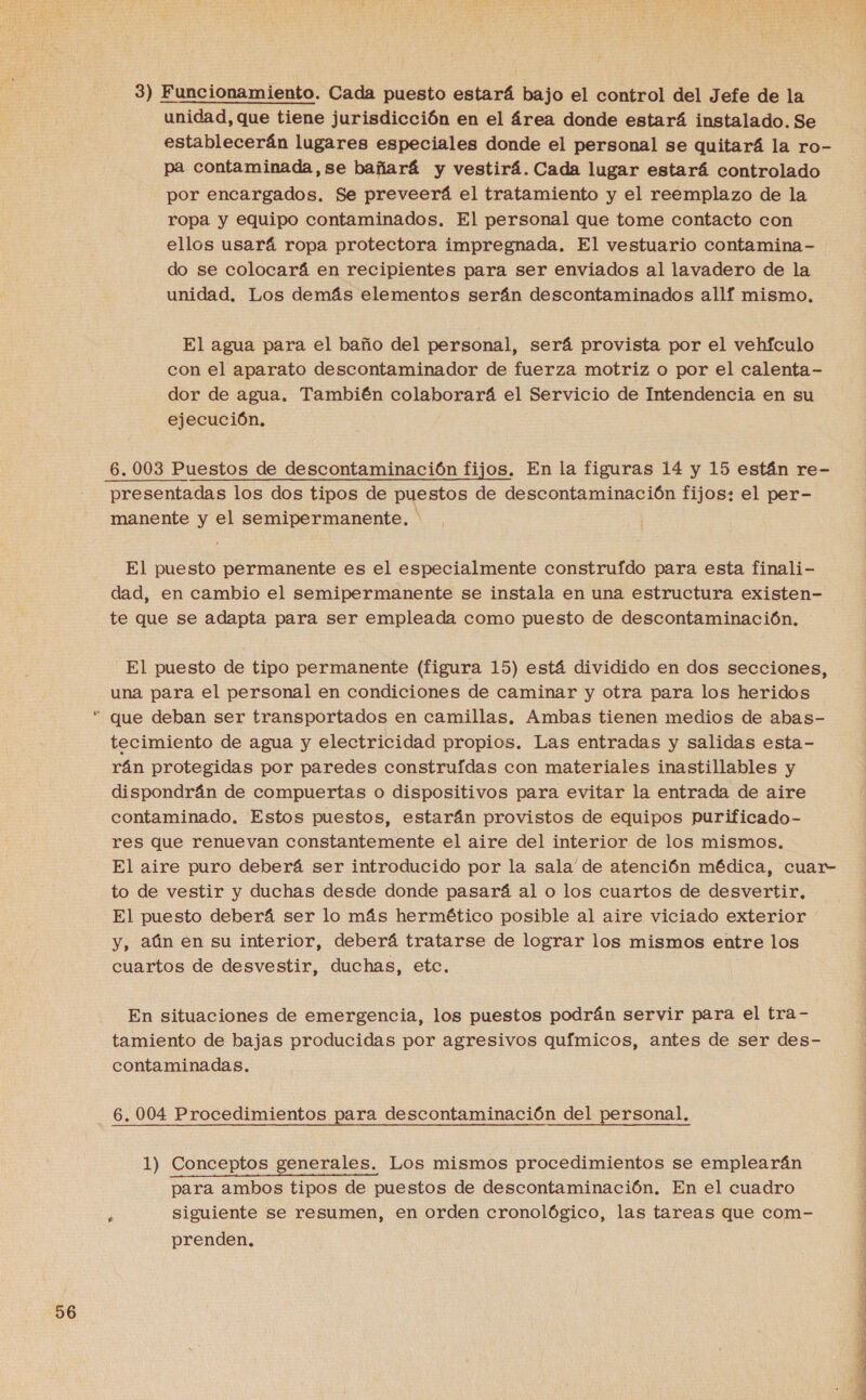 56 3) Funcionamiento. Cada puesto estará bajo el control del Jefe de la unidad, que tiene jurisdicción en el área donde estará instalado. Se establecerán lugares especiales donde el personal se quitará la ro- pa contaminada,se bañará y vestirá. Cada lugar estará controlado por encargados. Se preveerá el tratamiento y el reemplazo de la ropa y equipo contaminados. El personal que tome contacto con ellos usará ropa protectora impregnada. El vestuario contamina- do se colocará en recipientes para ser enviados al lavadero de la unidad. Los demás elementos serán descontaminados allf mismo. El agua para el baño del personal, será provista por el vehfculo con el aparato descontaminador de fuerza motriz o por el calenta- dor de agua. También colaborará el Servicio de Intendencia en su ejecución. presentadas los dos tipos de puestos de descontaminación fijos: el per- manente y el semipermanente. * El puesto permanente es el especialmente construído para esta finali- dad, en cambio el semipermanente se instala en una estructura existen- te que se adapta para ser empleada como puesto de descontaminación. El puesto de tipo permanente (figura 15) está dividido en dos secciones, una para el personal en condiciones de caminar y otra para los heridos tecimiento de agua y electricidad propios. Las entradas y salidas esta- rán protegidas por paredes construídas con materiales inastillables y dispondrán de compuertas o dispositivos para evitar la entrada de aire contaminado, Estos puestos, estarán provistos de equipos purificado- res que renuevan constantemente el aire del interior de los mismos. El aire puro deberá ser introducido por la sala' de atención médica, cuar- to de vestir y duchas desde donde pasará al o los cuartos de desvertir, El puesto deberá ser lo más hermético posible al aire viciado exterior y, aún en su interior, deberá tratarse de lograr los mismos entre los cuartos de desvestir, duchas, etc. En situaciones de emergencia, los puestos podrán servir para el tra- tamiento de bajas producidas por agresivos químicos, antes de ser des- contaminadas. 6.004 Procedimientos para descontaminación del personal. 1) Conceptos generales. Los mismos procedimientos se emplearán para ambos tipos de puestos de descontaminación. En el cuadro ; siguiente se resumen, en orden cronológico, las tareas que com- prenden. 