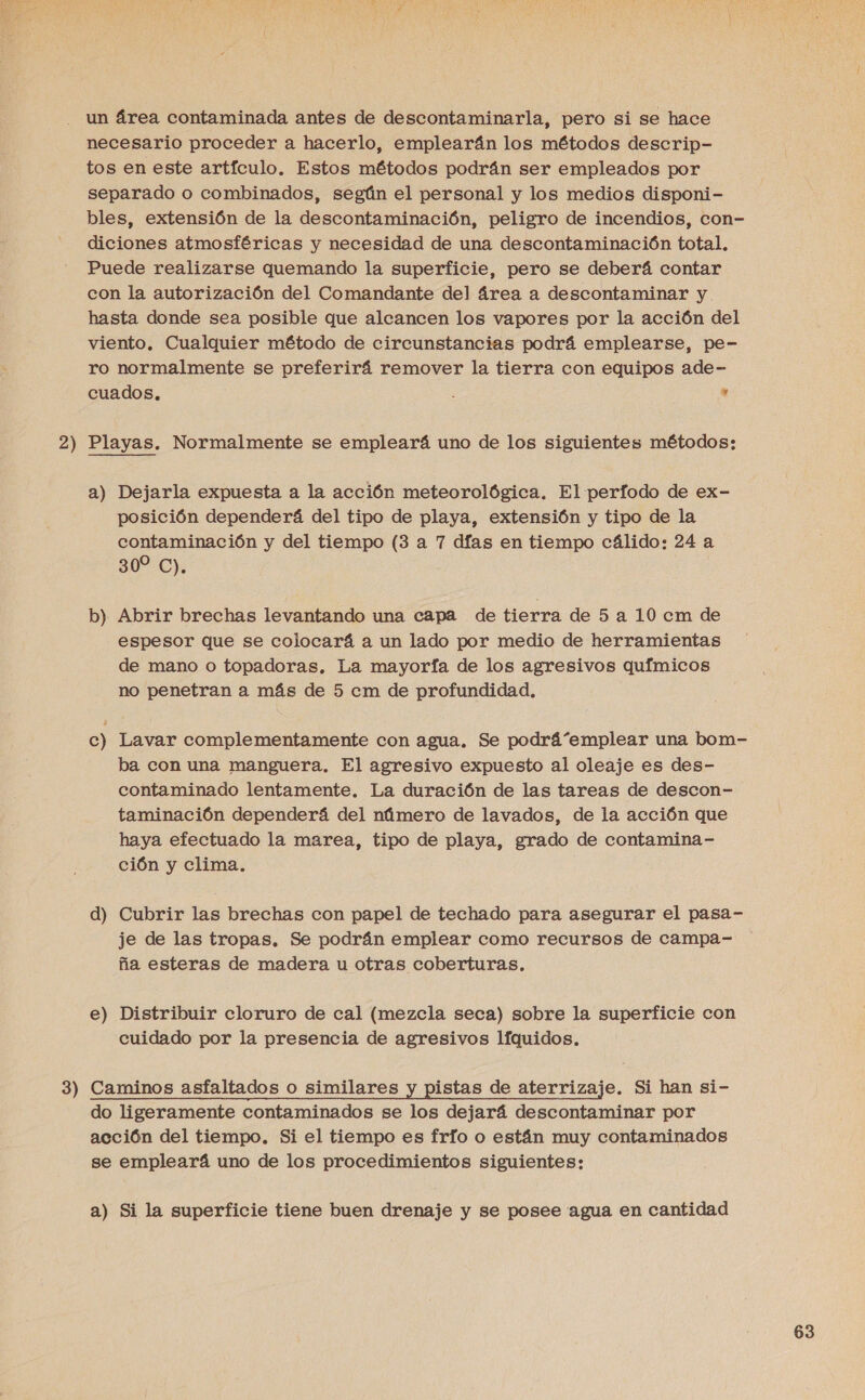  2 3 ) ==” necesario proceder a hacerlo, emplearán los métodos descrip- tos en este artículo. Estos métodos podrán ser empleados por separado o combinados, según el personal y los medios disponi- bles, extensión de la descontaminación, peligro de incendios, con- diciones atmosféricas y necesidad de una descontaminación total. Puede realizarse quemando la superficie, pero se deberá contar con la autorización del Comandante del área a descontaminar y. hasta donde sea posible que alcancen los vapores por la acción del viento. Cualquier método de circunstancias podrá emplearse, pe- ro normalmente se preferirá remover la tierra con equipos ade- cuados. : e Playas. Normalmente se empleará uno de los siguientes métodos: a) Dejarla expuesta a la acción meteorológica. El perfodo de ex- posición dependerá del tipo de playa, extensión y tipo de la contaminación y del tiempo (3 a 7 días en tiempo cálido: 24 a 30%:C): b) Abrir brechas levantando una capa de tierra de 5 a 10 cm de espesor que se colocará a un lado por medio de herramientas de mano o topadoras. La mayoría de los agresivos químicos no penetran a más de 5 cm de profundidad, c) Lavar complementamente con agua. Se podrá“emplear una bom- ba con una manguera. El agresivo expuesto al oleaje es des- contaminado lentamente. La duración de las tareas de descon- taminación dependerá del número de lavados, de la acción que haya efectuado la marea, tipo de playa, grado de contamina- ción y clima. d) Cubrir las brechas con papel de techado para asegurar el pasa- je de las tropas. Se podrán emplear como recursos de campa- ña esteras de madera u otras coberturas. e o Distribuir cloruro de cal (mezcla seca) sobre la superficie con cuidado por la presencia de agresivos líquidos. Caminos asfaltados o similares y pistas de aterrizaje. Si han si- do ligeramente contaminados se los dejará descontaminar por acción del tiempo. Si el tiempo es frío o están muy contaminados se empleará uno de los procedimientos siguientes: a) Si la superficie tiene buen drenaje y se posee agua en cantidad