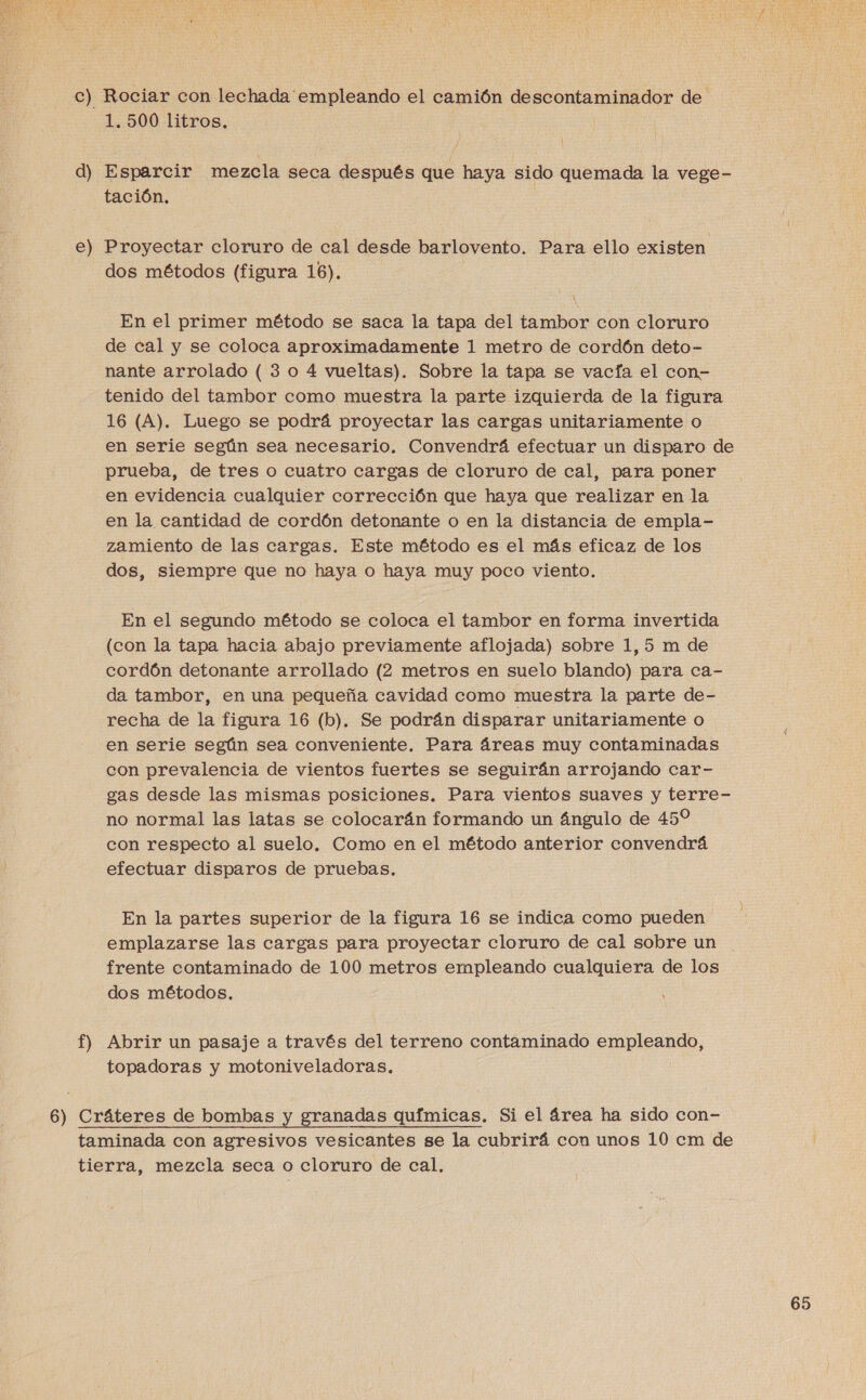  c) Rociar con lechada empleando el camión descontaminador de 1.500 litros. d) Esparcir mezcla seca después que haya sido quemada la vege- tación. e) Proyectar cloruro de cal desde barlovento. Para ello existen dos métodos (figura 16). En el primer método se saca la tapa del tambor con cloruro de cal y se coloca aproximadamente 1 metro de cordón deto- nante arrolado ( 3 o 4 vueltas). Sobre la tapa se vacía el con- tenido del tambor como muestra la parte izquierda de la figura 16 (A). Luego se podrá proyectar las cargas unitariamente o en serie según sea necesario. Convendrá efectuar un disparo de prueba, de tres o cuatro cargas de cloruro de cal, para poner en evidencia cualquier corrección que haya que realizar en la en la cantidad de cordón detonante o en la distancia de empla- zamiento de las cargas. Este método es el más eficaz de los dos, siempre que no haya o haya muy poco viento. En el segundo método se coloca el tambor en forma invertida (con la tapa hacia abajo previamente aflojada) sobre 1,5 m de cordón detonante arrollado (2 metros en suelo blando) para ca- da tambor, en una pequeña cavidad como muestra la parte de- recha de la figura 16 (b). Se podrán disparar unitariamente o en serie según sea conveniente. Para áreas muy contaminadas con prevalencia de vientos fuertes se seguirán arrojando car- gas desde las mismas posiciones. Para vientos suaves y terre- no normal las latas se colocarán formando un ángulo de 45% con respecto al suelo. Como en el método anterior convendrá efectuar disparos de pruebas. En la partes superior de la figura 16 se indica como pueden emplazarse las cargas para proyectar cloruro de cal sobre un frente contaminado de 100 metros empleando cualquiera de los dos métodos. f) Abrir un pasaje a través del terreno contaminado empleando, topadoras y motoniveladoras. 6) Cráteres de bombas y granadas químicas. Si el área ha sido con- taminada con agresivos vesicantes se la cubrirá con unos 10 cm de tierra, mezcla seca o cloruro de cal.