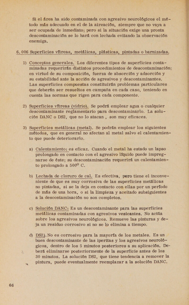 Si el área ha sido contaminada con agresivo neurológicos el mé- todo más adecuado en el de la aireación, siempre que no vaya a ser ocupada de inmediato; pero si la situación exige una pronta descontaminación se lo hará con lechada evitando la observación enemiga. 2 3 ) == minadas requerirán distintos procedimientos de descontaminación; en virtud de su composición, fuerza de absorción y adsorción y su estabilidad ante la acción de agresivos y descontaminantes. Las superficies compuestas constituirán problemas particulares que deberán ser resueltos en campaña en cada caso, teniendo en cuenta las normas que rigen para cada componente. Superficies vítreas (vidrio). Se podrá emplear agua o cualquier descontaminante reglamentario para descontaminarlo. La solu- ción DANC o DS2, que no lo atacan , son muy eficaces. Superficies metálicas (metal). Se podrán emplear los siguientes métodos, que en general no afectan al metal salvo el calentamien- to que puede deteriorarlo. a) Calentamiento: es eficaz. Cuando el metal ha estado un lapso prolongado en contacto con el agresivo líquido puede impreg- narse de éste; su descontaminación requerirá un calentamien- to prolongado a 500% C, b) Lechada de cloruro de cal. Es efectiva, pero tiene el inconve- niente de que es muy corrosiva de las superficies metálicas no pintadas, si se la deja en contacto con ellas por un periodo de más de una hora, o si la limpieza y aceitado subsiguientes a la descontaminación no son completos. e _— Solución DANC: Es un descontaminante para las superficies metálicas contaminadas con agresivos vesicantes. No actúa sobre los agresivos neurológicos. Remueve las pinturas y de- ja un residuo corrosivo si no se lo elimina a tiempo. d) DS2). No es corrosivo para la mayoría de los metales. Es un buen descontaminante de las iperitas y los agresivos neuroló- gicos, dentro de los 5 minutos posteriores a su aplicación. De- berá eliminarse posteriormente de la superficie antes de los 30 minutos, La solución DS2, que tiene tendencia a remover la pintura, puede eventualmente reemplazar a la solución DANC. 