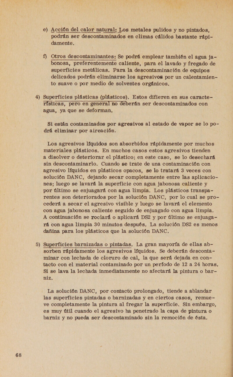 4) 9) e) Acción del calor natural: Los metales pulidos y no pintados, podrán ser descontaminados en climas cálidos bastante rápi- damente. f) Otros descontaminantes: Se podrá emplear también el agua ja- bonosa, preferentemente caliente, para el lavado y fregado de superficies metálicas. Para la descontaminación de equipos delicados podrán eliminarse los agresivos por un calentamien- to suave o por medio de solventes orgánicos. Superficies plásticas (plásticos). Estos difieren en sus caracte- rísticas, pero en general no deberán ser descontaminados con agua, ya que se deforman, Si están contaminados por agresivos al estado de vapor se lo po- drá eliminar por aireación. Los agresivos líquidos son absorbidos rápidamente por muchos materiales plásticos. En muchos casos estos agresivos tienden a disolver o deteriorar el plástico; en este caso, se lo desechará sin descontaminarlo. Cuando se trate de una contaminación con agresivo líquidos en plásticos opacos, se lo tratará 3 veces con solución DANC, dejando secar completamente entre las aplicacio- nes; luego se lavará la superficie con agua jabonosa caliente y por último se enjuagará con agua limpia. Los plásticos transpa- rentes son deteriorados por la solución DANC, por lo cual se pro- cederá a secar el agresivo visible y luego se lavará el elemento con agua jabonosa caliente seguido de enjuagado con agua limpia. A continuación se rociará o aplicará DS2 y por último se enjuaga- rá con agua limpia 30 minutos después. La solución DS2 es menos dañina para los plásticos que la solución DANC., Superficies barnizadas o pintadas. La gran mayoría de ellas ab- sorben rápidamente los agresivos líquidos. Se deberán desconta- minar con lechada de cloruro de cal, la que será dejada en con- tacto con el material contaminado por un periodo de 12 a 24 horas. Si se lava la lechada inmediatamente no afectará la pintura o bar- niz.  La solución DANC, por contacto prolongado, tiende a ablandar las superficies pintadas o barnizadas y en ciertos casos, remue- ve completamente la pintura al fregar la superficie. Sin embargo, es muy útil cuando el agresivo ha penetrado la capa de pintura o barniz y no pueda ser descontaminado sin la remoción de ésta.