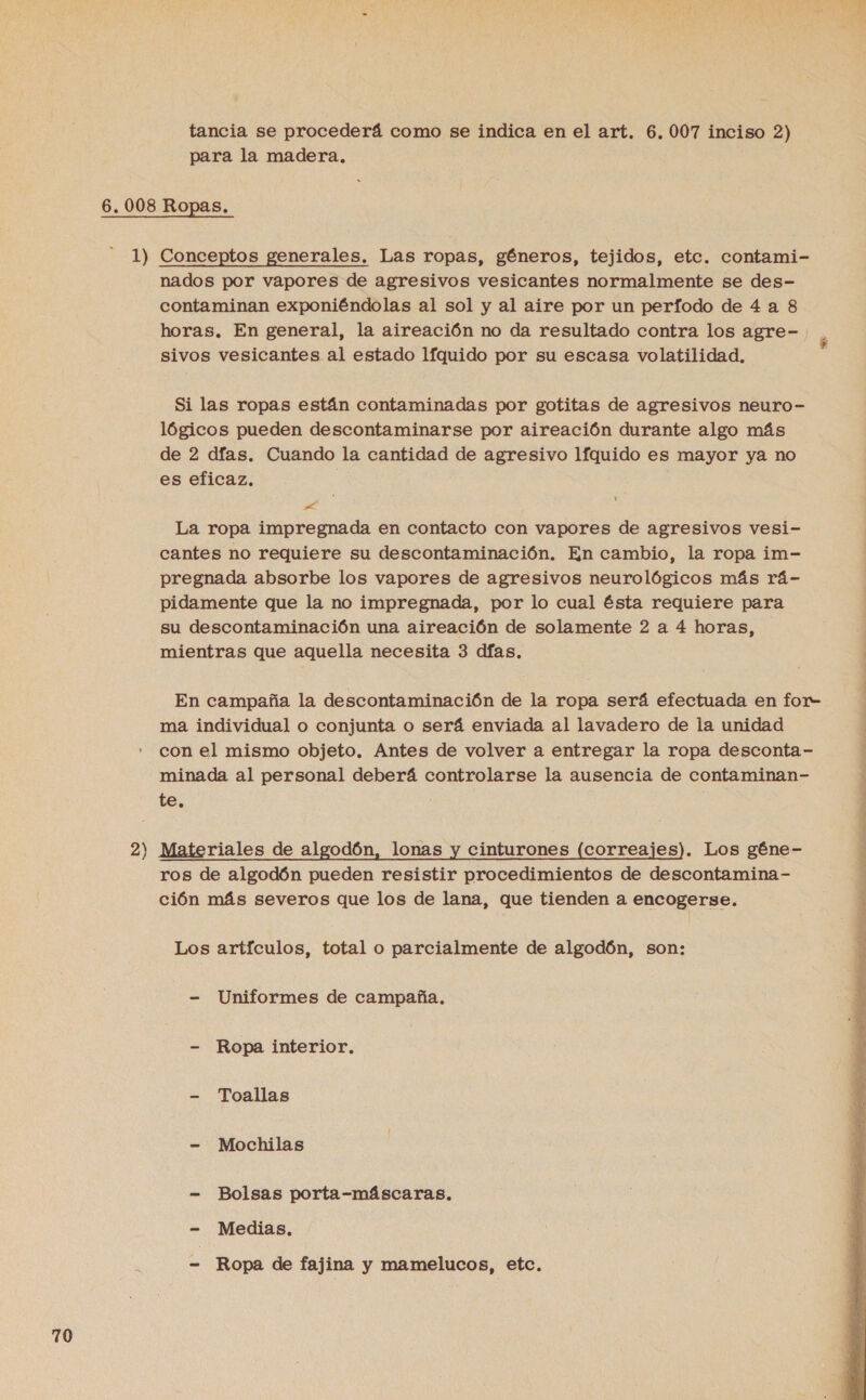 tancia se procederá como se indica en el art. 6.007 inciso 2) para la madera, 2 er nados por vapores de agresivos vesicantes normalmente se des- contaminan exponiéndolas al sol y al aire por un perfodo de 4 a 8 horas. En general, la aireación no da resultado contra los agre- ) sivos vesicantes al estado lfquido por su escasa volatilidad. Si las ropas están contaminadas por gotitas de agresivos neuro- lógicos pueden descontaminarse por aireación durante algo más de 2 dfas. Cuando la cantidad de agresivo lfquido es mayor ya no es eficaz, de La ropa impregnada en contacto con vapores de agresivos vesi- cantes no requiere su descontaminación. En cambio, la ropa im- pregnada absorbe los vapores de agresivos neurológicos más rá- pidamente que la no impregnada, por lo cual ésta requiere para su descontaminación una aireación de solamente 2 a 4 horas, mientras que aquella necesita 3 días. En campaña la descontaminación de la ropa será efectuada en for- ma individual o conjunta o será enviada al lavadero de la unidad con el mismo objeto. Antes de volver a entregar la ropa desconta- minada al personal deberá controlarse la ausencia de contaminan- te. Materiales de algodón, lonas y cinturones (correajes). Los géne- ros de algodón pueden resistir procedimientos de descontamina- ción más severos que los de lana, que tienden a encogerse. | Los artículos, total o parcialmente de algodón, son: - Uniformes de campaña, - Ropa interior. - Toallas - Mochilas - Bolsas porta-máscaras. - Medias. - Ropa de fajina y mamelucos, etc. 