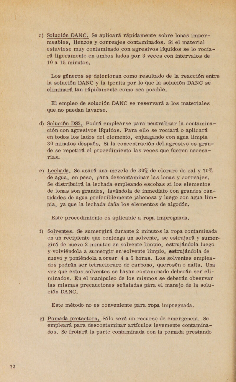c) e) t) g) Solución DANC. Se aplicará rápidamente sobre lonas imper- meables, lienzos y correajes contaminados. Si el material estuviese muy contaminado con agresivos líquidos se lo rocia- rá ligeramente en ambos lados por 3 veces con intervalos de 10a 15 minutos. Los géneros se deterioran como resultado de la reacción entre la solución DANC y la iperita por lo que la solución DANC se eliminará tan rápidamente como sea posible, El empleo de solución DANC se reservará a los materiales que no puedan lavarse. ción con agresivos líquidos. Para ello se rociará o aplicará en todos los lados del elemento, enjuagando con agua limpia 30 minutos después. Si la concentración del agresivo es gran- de se repetirá el procedimiento las veces que fueren necesa- rias. Lechada. Se usará una mezcla de 30% de cloruro de cal y 70% de agua, en peso, para descontaminar las lonas y correajes. Se distribuirá la lechada empleando escobas si los elementos de lonas son grandes, lavándola de inmediato con grandes can- tidades de agua preferiblemente jabonosa y luego con agua lim- pia, ya que la lechada daña los elementos de algodón, Este procedimiento es aplicable a ropa impregnada, Solventes. Se sumergirá durante 2 minutos la ropa contaminada en un recipiente que contenga un solvente, se estrujará y sumer- girá de nuevo 2 minutos en solvente limpio, estrujándola luego y volviéndola a sumergir en solvente limpio, estrujándola de nuevo y poniéndola aorear 4 a 5 horas. Los solventes emplea- dos podrán ser tetracloruro de carbono, querosén o nafta. Una vez que estos solventes se hayan contaminado deberán ser eli- minados. En el manipuleo de los mismos se deberán observar las mismas precauciones señaladas pára el manejo de la solu- ción DANC. | Este método no es conveniente para ropa impregnada, Pomada protectora. Sólo será un recurso de emergencia. Se empleará para descontaminar artículos levemente contamina- dos. Se frotará la parte contaminada con la pomada prestando  A AS RO RA Tr ri