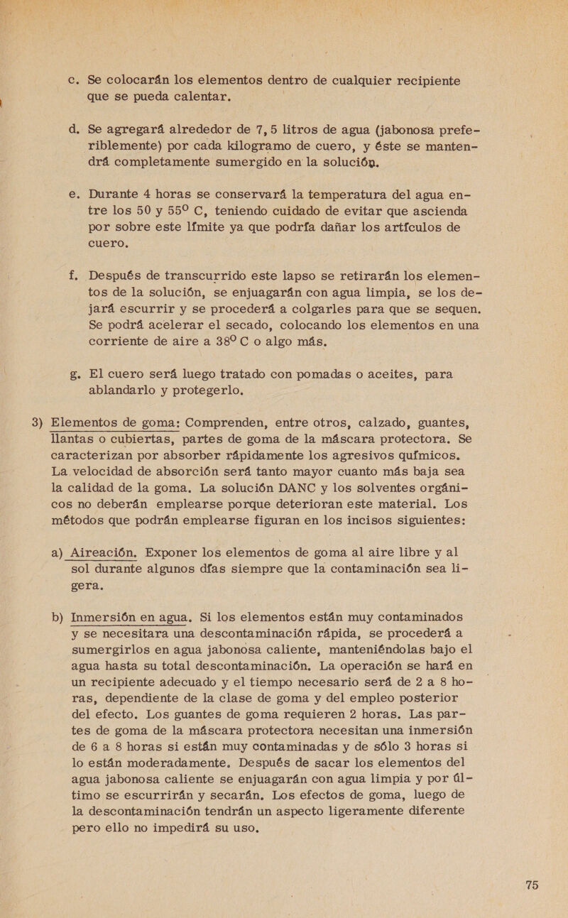 c. Se colocarán los elementos dentro de cualquier recipiente que se pueda calentar. d. Se agregará alrededor de 7,5 litros de agua (jabonosa prefe- Triblemente) por cada kilogramo de cuero, y éste se manten- drá completamente sumergido en la solución. €. Durante 4 horas se conservará la temperatura del agua en- tre los 50 y 55% C, teniendo cuidado de evitar que ascienda por sobre este límite ya que podría dañar los artículos de cuero. f. Después de transcurrido este lapso se retirarán los elemen- tos de la solución, se enjuagarán con agua limpia, se los de- jará escurrir y se procederá a colgarles para que se sequen. Se podrá acelerar el secado, colocando los elementos en una corriente de aire a 382 C o algo más. | g. El cuero será luego tratado con pomadas o aceites, para ablandarlo y protegerlo. 3) Elementos de goma: Comprenden, entre otros, calzado, guantes, llantas o cubiertas, partes de goma de la máscara protectora. Se caracterizan por absorber rápidamente los agresivos químicos, La velocidad de absorción será tanto mayor cuanto más baja sea la calidad de la goma. La solución DANC y los solventes orgáni- cos no deberán emplearse porque deterioran este material. Los métodos que podrán emplearse figuran en los incisos siguientes: a) Aireación. Exponer los elementos de goma al aire libre y al sol durante algunos días siempre que la contaminación sea li- gera., b dl Inmersión en agua. Si los elementos están muy contaminados y se necesitara una descontaminación rápida, se procederá a sumergirlos en agua jabonosa caliente, manteniéndolas bajo el agua hasta su total descontaminación. La operación se hará en un recipiente adecuado y el tiempo necesario será de 2 a 8 ho- ras, dependiente de la clase de goma y del empleo posterior del efecto. Los guantes de goma requieren 2 horas. Las par- tes de goma de la máscara protectora necesitan una inmersión de 6 a 8 horas si están muy contaminadas y de sólo 3 horas si lo están moderadamente, Después de sacar los elementos del agua jabonosa caliente se enjuagarán con agua limpia y por úl- timo se escurrirán y secarán. Los efectos de goma, luego de la descontaminación tendrán un aspecto ligeramente diferente pero ello no impedirá su uso,