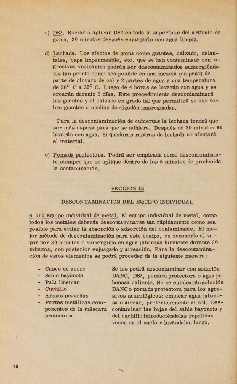 c) DS2. Rociar o aplicar DS2 en toda la superficie del artículo de tales, capa impermeable, etc. que se han contaminado con a- gresivos vesicantes podrán ser descontaminados sumergiéndo- los tan pronto como sea posible en una mezcla (en peso) de 1 parte de cloruro de cal y 2 partes de agua a una temperatura de 26% Ca 32% C, Luego de 4 horas se lavarán con agua y se orearán durante 3 días. Este procedimiento descontaminará los guantes y el calzado en grado tal que permitirá su uso so- bre guantes Oo medias de algodón impregnadas. Para la descontaminación de cubiertas la lechada tendrá que ser más espesa para que se adhiera. Después de 30 minutos se lavarán con agua. Si quedaran rastros de lechada no afectará el material, e) Pomada protectora. Podrá ser empleada como descontaminan- te siempre que se aplique dentro de los 5 minutos de producida la contaminación. SECCION HI DESCONTAMINACION DEL EQUIPO INDIVIDUAL todos los metales deberán descontaminarse tan rápidamente como sea posible para evitar la absorción o adsorción del contaminante. El me- jor método de descontaminación para este equipo, es exponerlo al va- por por 30 minutos o sumergirlo en agua jabonosa hirviente durante 30 minutos, con posterior enjuagado y aireación. Para la descontamina- ción de estos elementos se podrá proceder de la siguiente manera: - Casco de acero Se los podrá descontaminar con solución - Sable bayoneta DANC, DS2, pomada protectora o agua ja- - Pala lineman bonosa caliente. No se emplearán solución - Cuchillo DANC o poma da protectora para los agre- - Armas pequeñas sivos neurológicos; emplear agua jabono- - Partes metálicas com- sa o airear, preferiblemente al sol. Des- ponentes de la máscara contaminar las hojas del sable bayoneta y protectora del cuchillo introduciéndolas repetidas veces en el suelo y lavándolas luego. A A A