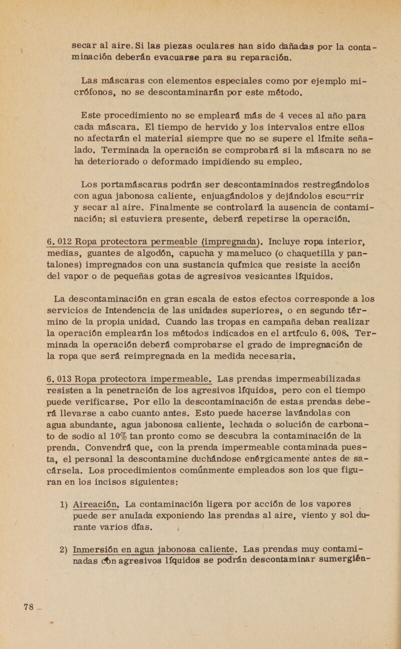 FO secar al aire. Si las piezas oculares han sido dañadas por la conta - minación deberán evacuarse para su reparación. Las máscaras con elementos especiales como por ejemplo mi- Este procedimiento no se empleará más de 4 veces al año para cada máscara, El tiempo de hervido y los intervalos entre ellos no afectarán el material siempre que no se supere el límite seña- lado. Terminada la operación se comprobará si la máscara no se ha deteriorado o deformado impidiendo su empleo. Los portamáscaras podrán ser descontaminados restregándolos con agua jabonosa caliente, enjuagándolos y dejándolos escurrir y secar al aire. Finalmente se controlará la ausencia de contami- nación; si estuviera presente, deberá repetirse la operación, medias, guantes de algodón, capucha y mameluco (o chaquetilla y pan- talones) impregnados con una sustancia química que resiste la acción del vapor o de pequeñas gotas de agresivos vesicantes líquidos. | La descontaminación en gran escala de estos efectos corresponde a los servicios de Intendencia de las unidades superiores, o en segundo tér- mino de la propia unidad. Cuando las tropas en campaña deban realizar la operación emplearán los métodos indicados en el artículo 6, 008, Ter- minada la operación deberá comprobarse el grado de impregnación de la ropa que será reimpregnada en la medida necesaria, 6. 013 Ropa protectora impermeable. Las prendas impermeabilizadas resisten a la penetración de los agresivos líquidos, pero con el tiempo puede verificarse. Por ello la descontaminación de estas prendas debe- rá llevarse a cabo cuanto antes. Esto puede hacerse lavándolas con agua abundante, agua jabonosa caliente, lechada o solución de carbona- to de sodio al 10% tan pronto como se descubra la contaminación de la prenda. Convendrá que, con la prenda impermeable contaminada pues- ta, el personal la descontamine duchándose enérgicamente antes de sa- cársela. Los procedimientos comúnmente empleados son los que figu- ran en los incisos siguientes: 1) Aireación, La contaminación ligera por acción de los vapores puede ser anulada exponiendo las prendas al aire, viento y sol du- rante varios días. 2) Inmersión en agua jabonosa caliente. Las prendas muy contami- nadas cón agresivos líquidos se podrán descontaminar sumergién-
