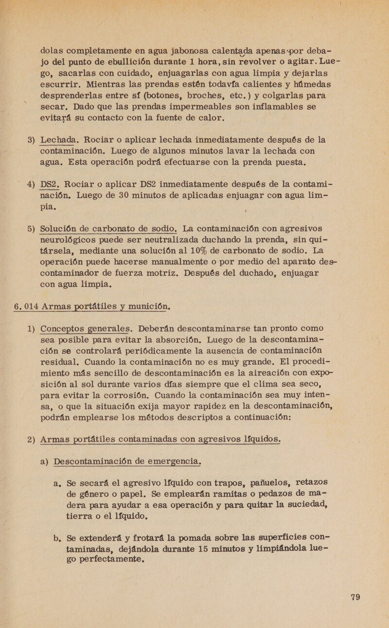  3 4 5 er ) e dolas completamente en agua jabonosa calentada apenas:por deba- jo del punto de ebullición durante 1 hora, sin revolver o agitar. Lue- go, sacarlas con cuidado, enjuagarlas con agua limpia y dejarlas escurrir. Mientras las prendas estén todavía calientes y húmedas desprenderlas entre sí (botones, broches, etc.) y colgarlas para secar. Dado que las prendas impermeables son inflamables se evitará su contacto con la fuente de calor. Lechada. Rociar o aplicar lechada inmediatamente después de la agua. Esta operación podrá efectuarse con la prenda puesta. DS2. Rociar o aplicar DS2 inmediatamente después de la contami- nación. Luego de 30 minutos de aplicadas enjuagar con agua lim- pia.  i neurológicos puede ser neutralizada duchando la prenda, sin qui- társela, mediante una solución al 10% de carbonato de sodio. La operación puede hacerse manualmente o por medio del aparato des- contaminador de fuerza motriz. Después del duchado, enjuagar con agua limpia, 2 sea posible para evitar la absorción. Luego de la descontamina- ción se controlará periódicamente la ausencia de contaminación residual. Cuando la contaminación no es muy grande. El procedi- miento más sencillo de descontaminación es la aireación con expo- sición al sol durante varios días siempre que el clima sea seco, para evitar la corrosión. Cuando la contaminación sea muy inten- sa, o que la situación exija mayor rapidez en la descontaminación, cd Armas portátiles contaminadas con agresivos líquidos. a) Descontaminación de emergencia. a. Se secarí el agresivo líquido con trapos, pañuelos, retazos de género o papel. Se emplearán ramitas o pedazos de ma- dera para ayudar a esa operación y para quitar la suciedad, tierra o el líquido, b. Se extenderá y frotará la pomada sobre las superficies con- taminadas, dejándola durante 15 minutos y limpiándola lue- go perfectamente,