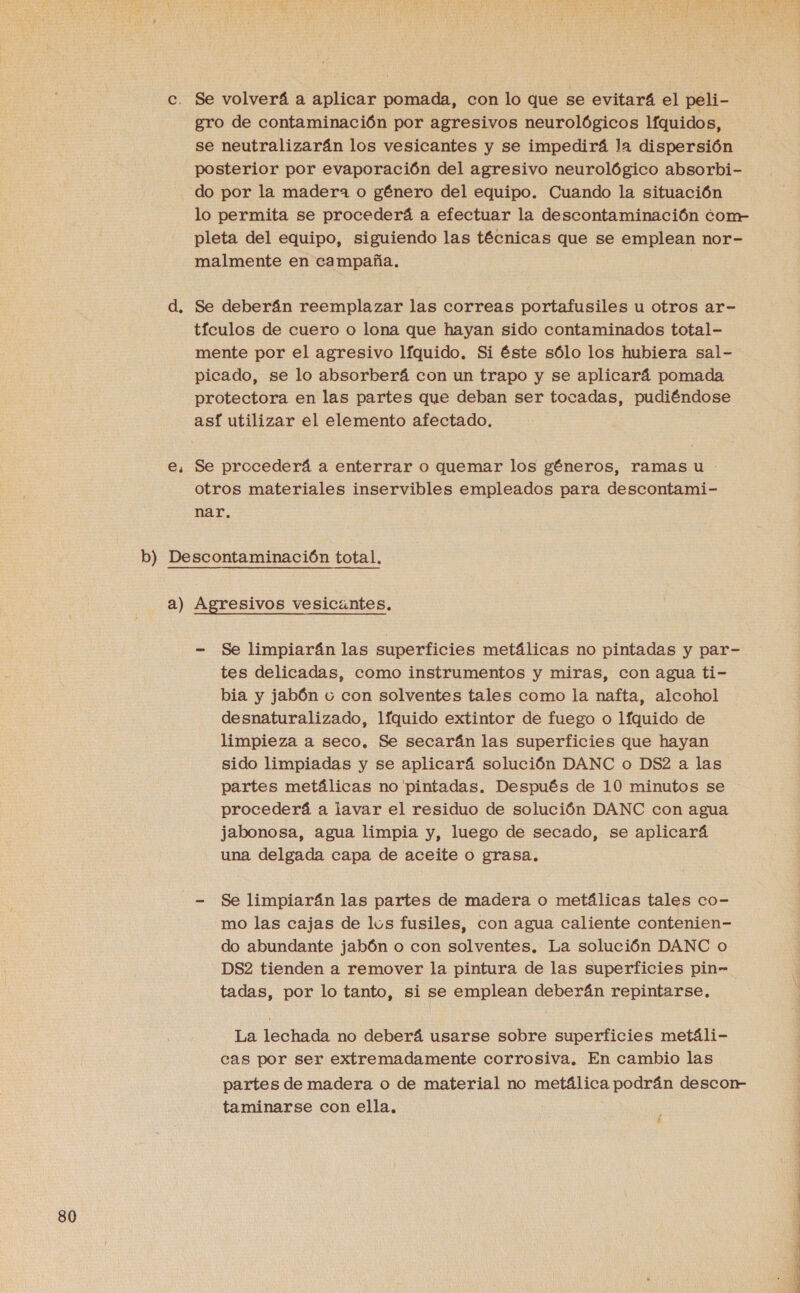 c. Se volverá a aplicar pomada, con lo que se evitará el peli- gro de contaminación por agresivos neurológicos líquidos, se neutralizarán los vesicantes y se impedirá la dispersión posterior por evaporación del agresivo neurológico absorbi- do por la madera o género del equipo. Cuando la situación lo permita se procederá a efectuar la descontaminación conm- pleta del equipo, siguiendo las técnicas que se emplean nor- malmente en campaña. d. Se deberán reemplazar las correas portafusiles u otros ar- tículos de cuero o lona que hayan sido contaminados total- mente por el agresivo líquido. Si éste sólo los hubiera sal- picado, se lo absorberá con un trapo y se aplicará pomada protectora en las partes que deban ser tocadas, pudiéndose asf utilizar el elemento afectado. e, Se procederá a enterrar o quemar los géneros, ramas u otros materiales inservibles empleados para descontami- nar. e b) Descontaminación total. a) Agresivos vesicuntes. - Se limpiarán las superficies metálicas no pintadas y par- tes delicadas, como instrumentos y miras, con agua ti- bia y jabón u con solventes tales como la nafta, alcohol desnaturalizado, líquido extintor de fuego o líquido de limpieza a seco, Se secarán las superficies que hayan sido limpiadas y se aplicará solución DANC o DS2 a las partes metálicas no 'pintadas. Después de 10 minutos se procederá a lavar el residuo de solución DANC con agua jabonosa, agua limpia y, luego de secado, se aplicará una delgada capa de aceite o grasa. - Se limpiarán las partes de madera o metálicas tales co- mo las cajas de lus fusiles, con agua caliente contenien- do abundante jabón o con solventes. La solución DANC o DS2 tienden a remover la pintura de las superficies pin” tadas, por lo tanto, si se emplean deberán repintarse. La lechada no deberá usarse sobre superficies metáli- cas por ser extremadamente corrosiva. En cambio las partes de madera o de material no metálica podrán descor- taminarse con ella, ñ A A