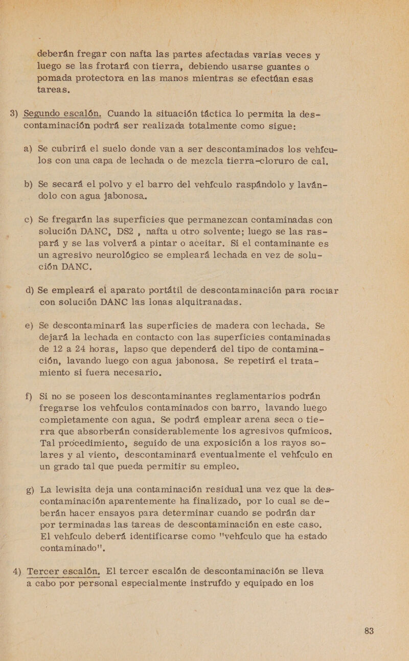 deberán fregar con nafta las partes afectadas varias veces y luego se las frotará con tierra, debiendo usarse guantes o pomada protectora en las manos mientras se efectúan esas tareas. 3) Segundo escalón. Cuando la situación táctica lo permita la des- contaminación podrá ser realizada totalmente como sigue: a) Se cubrirá el suelo donde van a ser descontaminados los vehfcu- los con una capa de lechada o de mezcla tierra—cloruro de cal. b) Se secará el polvo y el barro del vehículo raspándolo y laván- dolo con agua jabonosa.. e a” Se fregarán las superficies que permanezcan contaminadas con solución DANC, DS2 , nafta u otro solvente; luego se las ras- pará y se las volverá a pintar o aceitar. Si el contaminante es un agresivo neurológico se empleará lechada en vez de solu- ción DANC, d) Se empleará el aparato portátil de descontaminación para rociar con solución DANC las lonas alquitranadas. e Du Se descontaminará las superficies de madera con lechada. Se dejará la lechada en contacto con las superficies contaminadas de 12 a 24 horas, lapso que dependerá del tipo de contamina - ción, lavando luego con agua jabonosa. Se repetirá el trata- miento si fuera necesario, f) Si no se poseen los descontaminantes reglamentarios podrán fregarse los vehículos contaminados con barro, lavando luego completamente con agua. Se podrá emplear arena seca o tie- rra que absorberán considerablemente los agresivos químicos. Tal procedimiento, seguido de una exposición a los rayos so- lares y al viento, descontaminará eventualmente el vehículo en un grado tal que pueda permitir su empleo. A La lewisita deja una contaminación residual una vez que la des- contaminación aparentemente ha finalizado, por lo cual se de- herán hacer ensayos para determinar cuando se podrán dar por terminadas las tareas de descontaminación en este caso. El vehículo deberá identificarse como 'vehfculo que ha estado contaminado, 8 4) Tercer escalón, El tercer escalón de descontaminación se lleva a cabo por personal especialmente instruido y equipado en los