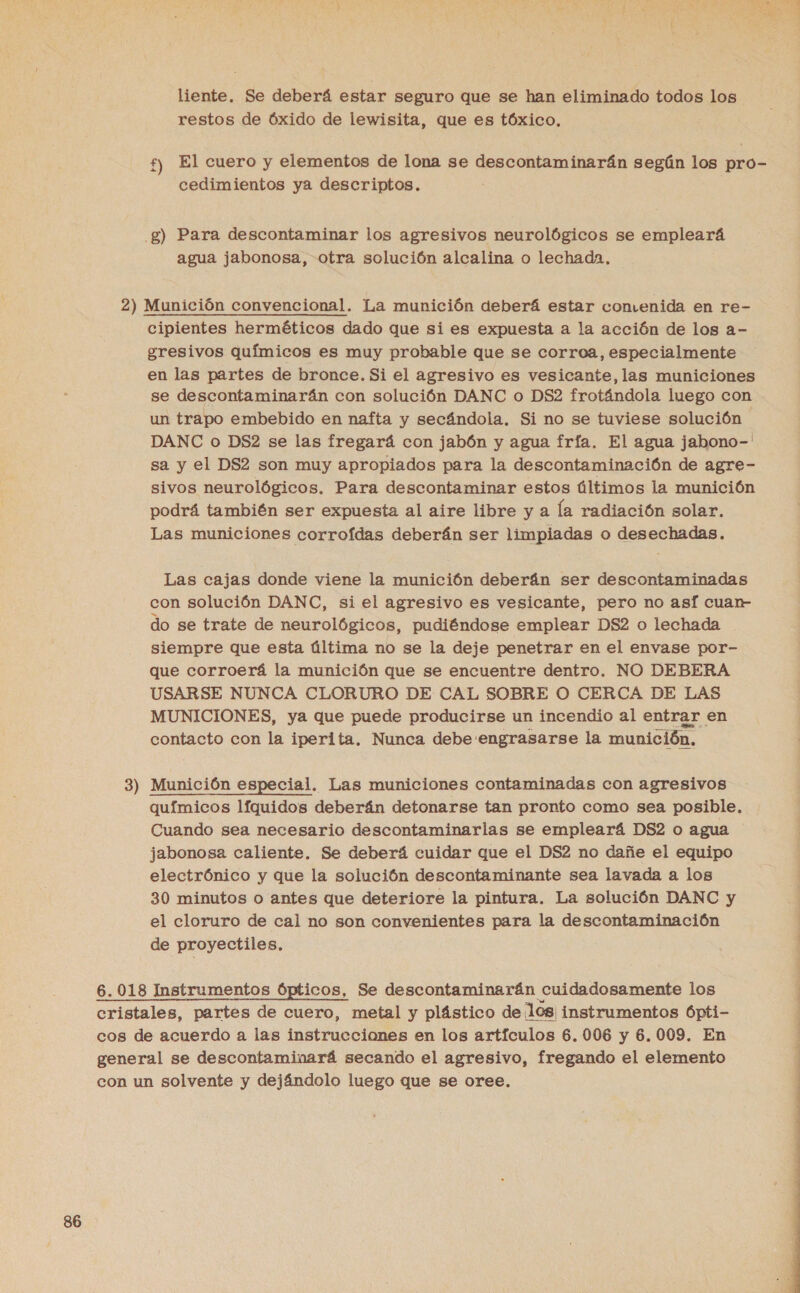  liente. Se deberá estar seguro que se han eliminado todos los restos de Óxido de lewisita, que es tóxico, : £) El cuero y elementos de lona se descontaminarán según los pro- cedimientos ya descriptos. .£) Para descontaminar los agresivos neurológicos se empleará agua jabonosa, otra solución alcalina o lechada, 2) Munición convencional. La munición deberá estar comenida en re- cipientes herméticos dado que si es expuesta a la acción de los a- gresivos químicos es muy probable que se corroa, especialmente en las partes de bronce. Si el agresivo es vesicante, las municiones se descontaminarán con solución DANC o DS2 frotándola luego con un trapo embebido en nafta y secándola. Si no se tuviese solución DANC o DS2 se las fregará con jabón y agua fría. El agua jabono-' sa y el DS2 son muy apropiados para la descontaminación de agre- sivos neurológicos. Para descontaminar estos últimos la munición podrá también ser expuesta al aire libre y a la radiación solar. Las municiones corrofdas deberán ser limpiadas o desechadas. Las cajas donde viene la munición deberán ser descontaminadas con solución DANC, si el agresivo es vesicante, pero no asf cuan do se trate de neurológicos, pudiéndose emplear DS2 o lechada siempre que esta última no se la deje penetrar en el envase por- que corroerá la munición que se encuentre dentro. NO DEBERA USARSE NUNCA CLORURO DE CAL SOBRE O CERCA DE LAS MUNICIONES, ya que puede producirse un incendio al entrar en contacto con la iperita, Nunca debe engrasarse la munición, 3) Munición especial. Las municiones contaminadas con agresivos químicos líquidos deberán detonarse tan pronto como sea posible, Cuando sea necesario descontaminarlas se empleará DS2 o agua jabonosa caliente. Se deberá cuidar que el DS2 no dañe el equipo electrónico y que la solución descontaminante sea lavada a los 30 minutos o antes que deteriore la pintura. La solución DANC y el cloruro de cal no son convenientes para la descontaminación | de proyectiles. 6.018 Instrumentos Ópticos, Se descontaminarán cuidadosamente los el partes de cuero, metal y plástico de los instrumentos Ópti- cos de acuerdo a las instrucciones en los artículos 6.006 y 6.009. En general se descontaminará secando el agresivo, fregando el elemento con un solvente y dejándolo luego que se oree, 