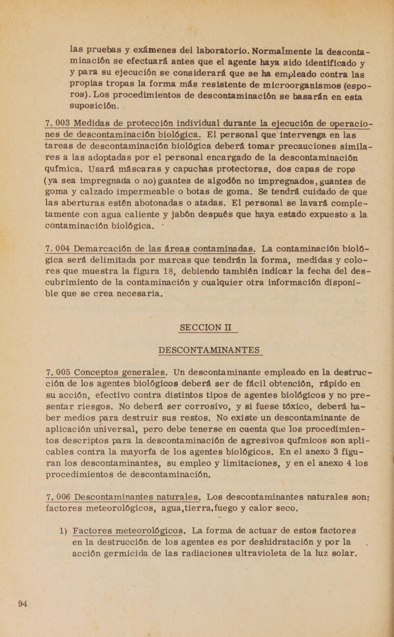  / las pruebas y exámenes del laboratorio. Normalmente la desconta - minación se efectuará antes que el agente haya sido identificado y y para su ejecución se considerará que se ha empleado contra las propias tropas la forma más resistente de microorganismos (espo- ros). Los procedimientos de descontaminación se basarán en esta suposición. 7. 003 Medidas de protección individual durante la ejecución de operacio- nes de descontaminación biológica. El personal que intervenga en las tareas de descontaminación biológica deberá tomar precauciones simila- res a las adoptadas por el personal encargado de la descontaminación química. Usará máscaras y capuchas protectoras, dos capas de ropa (ya sea impregnada o no) guantes de algodón no impregnados, guantes de goma y calzado impermeable o botas de goma. Se tendrá cuidado de que las aberturas estén abotonadas o atadas. El personal se lavará comple- tamente con agua caliente y jabón después que haya estado expuesto a la contaminación biológica. 7, 004 Demarcación de las áreas contaminadas. La contaminación bioló- gica será delimitada por marcas que tendrán la forma, medidas y colo- res que muestra la figura 18, debiendo también indicar la fecha del des- cubrimiento de la contaminación y cuaiquier otra información disponi- ble que se crea necesaria. SECCION II DESCONTAMINANTES 7. 005 Conceptos generales. Un descontaminante empleado en la destruc- ción de los agentes biológicos deberá ser de fácil obtención, rápido en su acción, efectivo contra distintos tipos de agentes biológicos y no pre- sentar riesgos. No deberá ser corrosivo, y si fuese tóxico, deberá ha- ber medios para destruir sus restos. No existe un descontaminante de aplicación universal, pero debe tenerse en cuenta que los procedimien- tos descriptos para la descontaminación de agresivos químicos son apli- cables contra la mayorfa de los agentes biológicos. En el anexo 3 figu- ran los descontaminantes, su empleo y limitaciones, y en el anexo 4 los procedimientos de descontaminación, 7,006 Descontaminantes naturales. Los descontaminantes naturales son: factores meteorológicos, agua,tierra,fuego y calor seco. 1) Factores meteorológicos. La forma de actuar de estos factores en la destrucción de los agentes es por deshidratación y por la acción germicida de las radiaciones ultravioleta de la luz solar. A A o e A 