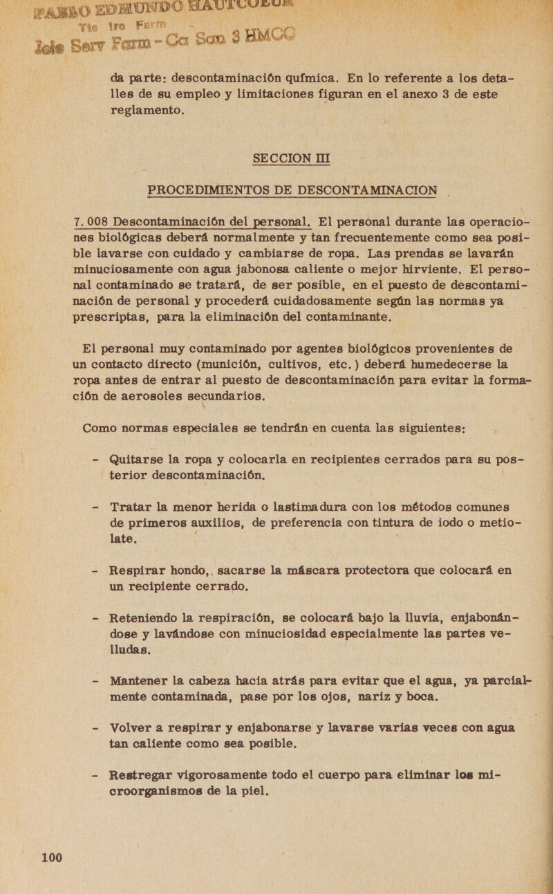  Tie tro Farm “Son $ oo da parte: descontaminación química. En lo referente a los deta- lles de su empleo y limitaciones figuran en el anexo 3 de este reglamento. SECCION HI PROCEDIMIENTOS DE DESCONTAMINACION .  7.008 Descontaminación del personal. El personal durante las operacio- nes biológicas deberá normalmente y tan frecuentemente como sea posi- ble lavarse con cuidado y cambiarse de ropa. Las prendas se lavarán minuciosamente con agua jabonosa caliente o mejor hirviente. El perso- nal contaminado se tratará, de ser posible, en el puesto de descontami- nación de personal y procederá cuidadosamente según las normas ya prescriptas, para la eliminación del contaminante. El personal muy contaminado por agentes biológicos provenientes de un contacto directo (munición, cultivos, etc.) deberá humedecerse la ropa antes de entrar al puesto de descontaminación para evitar la forma- ción de aerosoles secundarios. Como normas especiales se tendrán en cuenta las A - Quitarse la ropa y colocarla en pia cerrados para su pOBS terior descontaminación, - Tratar la menor herida o lastima dura con los métodos comunes de primeros auxilios, de preferencia con tintura de iodo o metio- late. : - Respirar hondo,, sacarse la máscara protectora que colocará en un recipiente cerrado. - Reteniendo la respiración, se colocará bajo la lluvia, enjabonán- dose y lavándose con minuciosidad especialmente las partes ve- lludas. - Mantener la cabeza hacia atrás para evitar que el agua, ya parcial- mente contaminada, pase por los ojos, nariz y boca. - Volver a respirar y enjabonarse y lavarse varias veces con agua tan caliente como sea posible. - Restregar vigorosamente todo el cuerpo para eliminar los mi- croorganismos de la piel.  