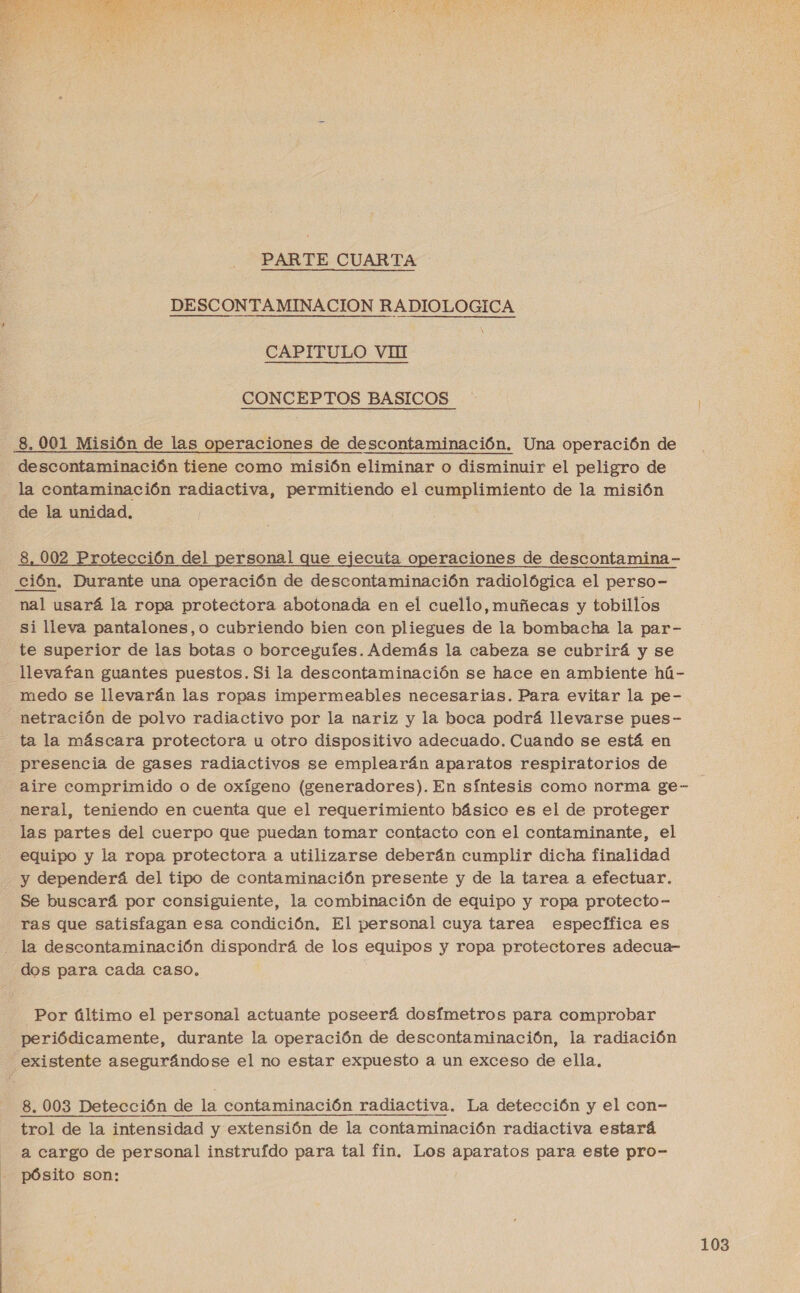  PARTE CUARTA DESCONTAMINA CION RADIOLOGICA CAPITULO VHI | CONCEPTOS BASICOS 8. 001 Misión de las operaciones de descontaminación. Una operación de la contaminación radiactiva, permitiendo el cumplimiento de la misión de la unidad, 8, 002 Protección del personal que ejecuta operaciones de descontamina- Ción. Durante una operación de descontaminación radiológica el perso- nal usará la ropa protectora abotonada en el cuello, muñecas y tobillos si lleva pantalones,o cubriendo bien con pliegues de la bombacha la par- te superior de las botas o borceguíes. Además la cabeza se cubrirá y se llevafan guantes puestos. Si la descontaminación se hace en ambiente hú- medo se llevarán las ropas impermeables necesarias. Para evitar la pe- netración de polvo radiactivo por la nariz y la boca podrá llevarse pues- ta la máscara protectora u otro dispositivo adecuado. Cuando se está en aire comprimido o de oxígeno (generadores). En síntesis como norma ge- neral, teniendo en cuenta que el requerimiento básico es el de proteger las partes del cuerpo que puedan tomar contacto con el contaminante, el equipo y la ropa protectora a utilizarse deberán cumplir dicha finalidad y dependerá del tipo de contaminación presente y de la tarea a efectuar. Se buscará por consiguiente, la combinación de equipo y ropa protecto- ras que satisfagan esa condición, El personal cuya tarea específica es dos para cada caso, Por último el personal actuante poseerá dosfmetros para comprobar periódicamente, durante la operación de descontaminación, la radiación 8. 003 Detección de la contaminación radiactiva. La detección y el con- trol de la intensidad y extensión de la contaminación radiactiva estará a cargo de personal instrufdo para tal fin. Los aparatos para este pro- pósito son: