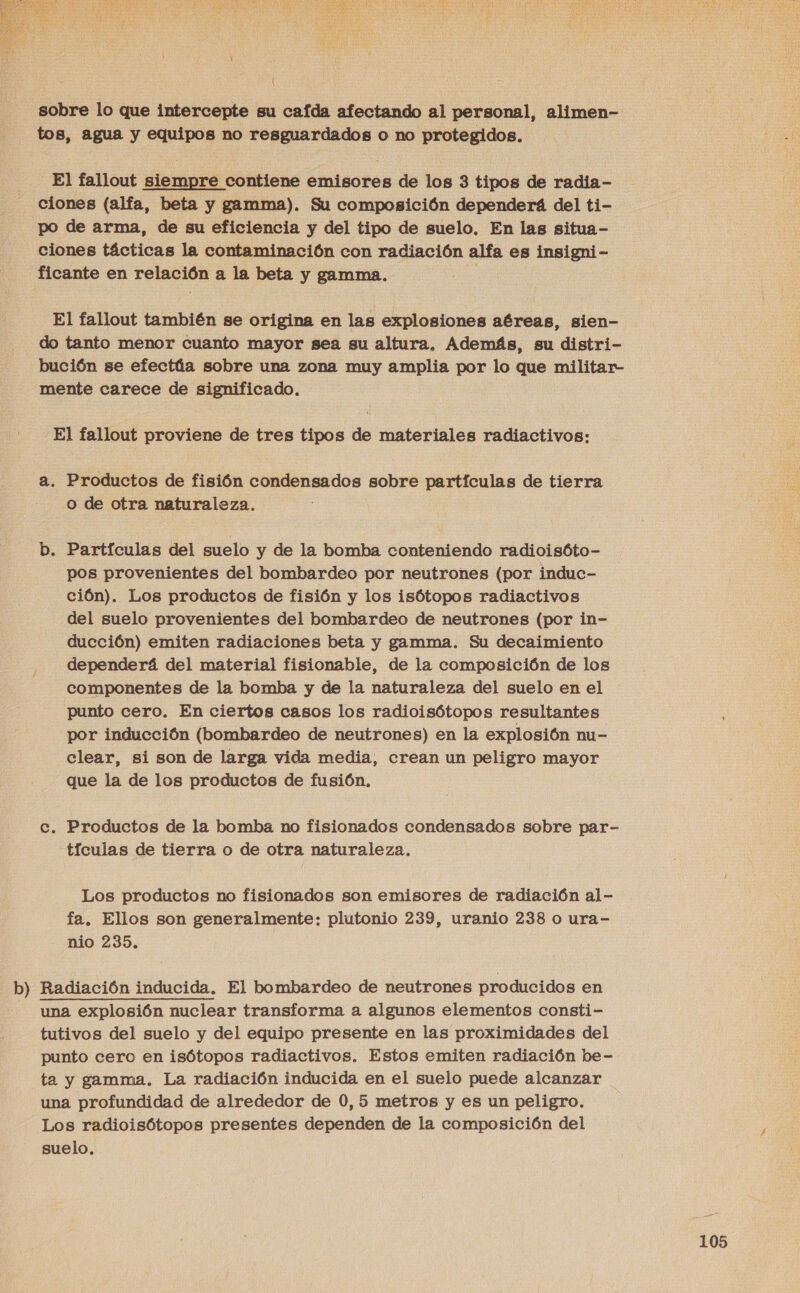  mr sobre lo que intercepte su cafda afectando al personal, alimen- tos, agua y equipos no resguardados o no protegidos. El fallout siempre contiene emisores de los 3 tipos de radia- ciones (alfa, beta y gamma). Su composición dependerá del ti- po de arma, de su eficiencia y del tipo de suelo. En las situa- ciones tácticas la contaminación con radiación alfa es insigni- ficante en relación a la beta y gamma. i El fallout también se origina en las explosiones aéreas, sien- do tanto menor cuanto mayor sea su altura, Además, su distri- bución se efectúa sobre una zona muy amplia por lo que militar- mente carece de significado. El fallout proviene de tres tipos de materiales radiactivos: a. Productos de fisión condensados sobre partículas de tierra o de otra naturaleza. b. Partículas del suelo y de la bomba conteniendo radioisóto- pos provenientes del bombardeo por neutrones (por induc- ción). Los productos de fisión y los isótopos radiactivos del suelo provenientes del bombardeo de neutrones (por in- ducción) emiten radiaciones beta y gamma. Su decaimiento dependerá del material fisionable, de la composición de los componentes de la bomba y de la naturaleza del suelo en el punto cero. En ciertos casos los radioisótopos resultantes por inducción (bombardeo de neutrones) en la explosión nu- clear, si son de larga vida media, crean un peligro mayor que la de los productos de fusión, c. Productos de la bomba no fisionados condensados sobre par- tículas de tierra o de otra naturaleza, Los productos no fisionados son emisores de radiación al- fa. Ellos son generalmente: plutonio 239, uranio 238 o ura- nio 235, Radiación inducida. El bombardeo de neutrones producidos en una explosión nuclear transforma a algunos elementos consti - tutivos del suelo y del equipo presente en las proximidades del punto cero en isótopos radiactivos. Estos emiten radiación be- ta y gamma. La radiación inducida en el suelo puede alcanzar una profundidad de alrededor de 0, 5 metros y es un peligro. Los radioisótopos presentes dependen de la composición del suelo,