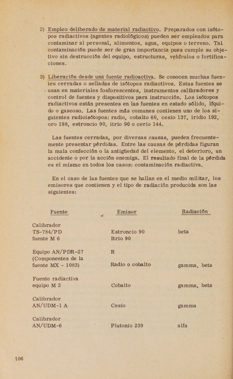 pos radiactivos (agentes radiológicos) pueden ser empleados para contaminar al personal, alimentos, agua, equipos o terreno. Tal contaminación puede ser de gran importancia pues cumple su obje- tivo sin destrucción del equipo, estructuras, vehículos o fortifica- ciones. 3) Liberación desde una fuente radioactiva. Se conocen muchas fuen- tes cerradas o selladas de isótopos radiactivos. Estas fuentes se usan en materiales fosforescentes, instrumentos calibradores y control de fuentes y dispositivos para instrucción. Los isótopos radiactivos están presentes en las fuentes en estado sólido, Hqui- do o gaseoso. Las fuentes más comunes contienen uno de los si- guientes radioisótopos: radio, cobalto 60, cesio 137, iridio 192, oro 198, estroncio 90, itrio 90 o cerio 144, Las fuentes cerradas, por diversas causas, pueden frecuente- mente presentar pérdidas. Entre las causas de pérdidas figuran la mala confección o la antiguedad del elemento, el deterioro, un accidente o por la acción enemiga, El resultado final de la pérdida es el mismo en todos los casos: contaminación radiactiva, En el caso de las fuentes que se hallan en el medio militar, los emisores que contienen y el tipo de radiación producida son las siguientes: Fuente É Emisor Radiación Calibrador TS-784/PD Estroncio 90 beta fuente M 6 Itrio 90 Equipo AN/PDR-27 R (Componentes de la fuente MX - 1083) Radio o cobalto gamma, beta Fuente radiactiva equipo M 3 Cobalto gamma, beta Calibrador AN/UDM-1 A Cesio gamma Calibrador ¡ | AN/UDM-6 | Plutonio 239 alfa 106 