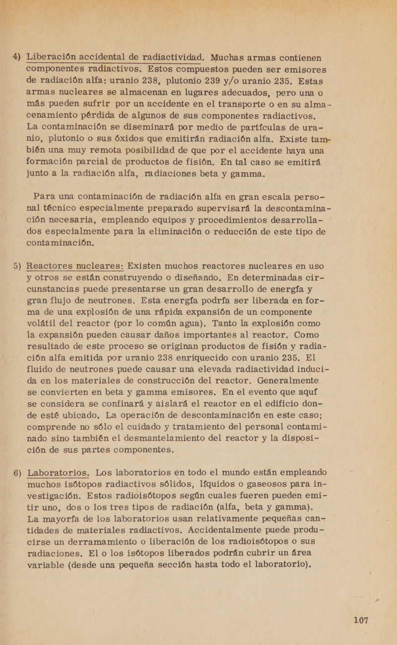 AP A SI A ANA O DS A LS OS EE NO A A AA TL A , F oa ¡ y E S X A al (  4) Liberación accidental de radiactividad. Muchas armas contienen componentes radiactivos. Estos compuestos pueden ser emisores de radiación alfa: uranio 238, plutonio 239 y/o uranio 235. Estas armas nucleares se almacenan en lugares adecuados, pero una o más pueden sufrir por un accidente en el transporte o en su alma-- cenamiento pérdida de algunos de sus componentes radiactivos. La contaminación se diseminará por medio de partículas de ura- nio, plutonio o sus Óxidos que emitirán radiación alfa. Existe tam- bién una muy remota posibilidad de que por el accidente haya una formación parcial de productos de fisión. En tal caso se emitirá junto a la radiación alfa, radiaciones beta y gamma. Para una contaminación de radiación alfa en gran escala perso- nal técnico especialmente preparado supervisará la descontamina- ción necesaria, empleando equipos y procedimientos desarrolla- dos especialmente para la eliminación o reducción de este tipo de contaminación. 5) Reactores nucleares: Existen muchos reactores nucleares en uso y otros se están construyendo o diseñando. En determinadas cir- cunstancias puede presentarse un gran desarrollo de energía y gran flujo de neutrones. Esta energía podría ser liberada en for- ma de una explosión de una rápida expansión de un componente volátil del reactor (por lo común agua). Tanto la explosión como la expansión pueden causar daños importantes al reactor. Como resultado de este proceso se originan productos de fisión y radia- ción alfa emitida por uranio 238 enriquecido con uranio 235. El fluido de neutrones puede causar una elevada radiactividad induci- da en los materiales de construcción del reactor. Generalmente se convierten en beta y gamma emisores. En el evento que aquí se considera se confinará y aislará el reactor en el edificio don- de esté ubicado. La operación de descontaminación en este caso; comprende no sólo el cuidado y tratamiento del personal contami- nado sino también el desmantelamiento del reactor y la disposi- ción de sus partes componentes. 6 — Laboratorios. Los laboratorios en todo el mundo están empleando muchos isótopos radiactivos sólidos, líquidos Oo gaseosos para in- vestigación. Estos radioisótopos según cuales fueren pueden emi- tir uno, dos o los tres tipos de radiación (alfa, beta y gamma). La mayoría de los laboratorios usan relativamente pequeñas can- tidades de materiales radiactivos. Accidentalmente puede produ- cirse un derramamiento o liberación de los radioisótopos o sus radiaciones. El o los isótopos liberados podrán cubrir un área variable (desde una pequeña sección hasta todo el laboratorio). 