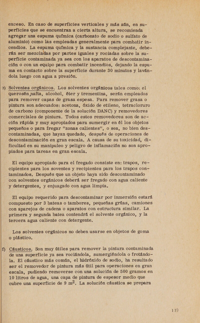 y exceso. En caso de superficies verticales y más aún, en su- perficies que se encuentran a cierta altura, se recomienda agregar una espuma química (carbonato de sodio o sulfato de aluminio) como las empleadas generalmente para combatir in- cendios. La espuma química y la sustancia complejante, debe- rán ser mezcladas por partes iguales y rociadas sobre la su- perficie contaminada ya sea con los aparatos de descontamina- ción O con un equipo para combatir incendios, dejando la espu- | ma en contacto sobre la superficie durante 30 minutos y laván- dola luego con agua a presión, 2) Solventes orgánicos. Los solventes orgánicos tales como: el querosén nafta, alcohol, éter y trementina, serán empleados para remover capas de grasa espesa. Para remover grasa o pintura son adecuados: acetona, Óxido de etileno, tetracloruro de carbono (componente de la solución DANC) y removedores comerciales de pintura. Todos estos removedores son de ac- ción rápida y muy apropiados para sumergir en él los objetos pequeños o para fregar ''zonas calientes', o sea, no bien des- contaminadas, que hayan quedado, después de operaciones de descontaminación en gran escala, A causa de su toxicidad, di- ficultad en su manipuleo y peligro de inflamación no son apro- piados para tareas en gran escala, El equipo apropiado para el fregado consiste en: trapos, re- cipientes para los soventes y recipientes para los trapos con- taminados. Después que un objeto haya sido descontaminado con solventes orgánicos deberá ser fregado con agua caliente y detergentes, y enjuagado con agua limpia. El equipo requerido para descontaminar por inmersión estará compuesto por 3 bateas o tambores, pequeñas grúas, camiones con aparejos de cadena o aparatos con estructura similar. La primera y segunda batea contendrá el solvente orgánico, y la tercera agua caliente con detergente. Los solventes orgánicos no deben usarse en objetos de goma o plástico, Cáusticos. Son muy útiles para remover la pintura contaminada de una superficie ya sea rociándola, sumergiéndola o frotándo- la. El cáustico más común, el hidróxido de sodio, ha resultado ser el removedor de pintura más útil para operaciones en gran escala, pudiendo removerse con una solución de 500 gramos en 10 litros de agua, una capa de pintura de espesor medio que cubre una superficie de 9 m2, La solución cáustica se prepara 