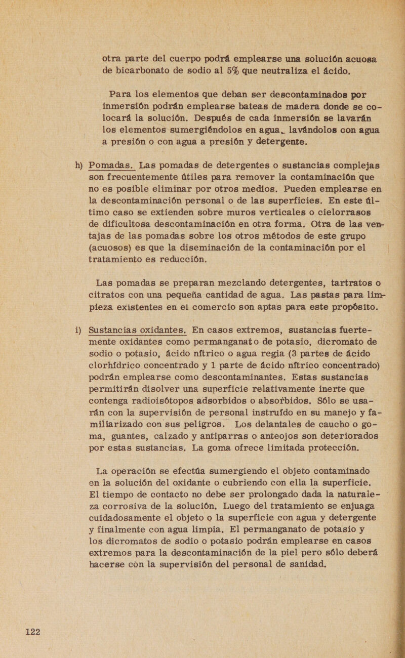 otra parte del cuerpo podrá emplearse una solución acuosa Para los elementos que deban ser descontaminados por inmersión podrán emplearse bateas de madera donde se co- locará la solución. Después de cada inmersión se lavarán los elementos sumergiéndolos en agua, lavándolos con agua 1) no es posible eliminar por otros medios. Pueden emplearse en la descontaminación personal o de las superficies. En este úl- timo caso se extienden sobre muros verticales o cielorrasos de dificultosa descontaminación en otra forma. Otra de las ven- tajas de las pomadas sobre los otros métodos de este grupo (acuosos) es que la diseminación de la contaminación por el tratamiento es reducción. Las pomadas se preparan mezclando detergentes, tartratos o citratos con una pequeña cantidad de agua, Las pastas para lim- pieza existentes en el comercio son aptas para este propósito. mente oxidantes como permanganato de potasio, dicromato de sodio o potasio, ácido nítrico o agua regia (3 partes de ácido podrán emplearse como descontaminantes. Estas sustancias permitirán disolver una superficie relativamente inerte que contenga radioisótopos adsorbidos o absorbidos. Sólo se usa- rán con la supervisión de personal instruído en su manejo y fa- miliarizado con sus peligros. Los delantales de caucho o go- ma, guantes, calzado y antiparras o anteojos son deteriorados por estas sustancias. La goma ofrece limitada protección. La operación se efectúa sumergiendo el objeto contaminado en la solución del oxidante o cubriendo con ella la superficie. za corrosiva de la solución. Luego del tratamiento se enjuaga cuidadosamente el objeto o la superficie con agua y detergente y finalmente con agua limpia. El permanganato de potasio y los dicromatos de sodio o potasio podrán emplearse en casos extremos para la descontaminación de la piel pero sólo deberá hacerse cón la supervisión del personal de sanidad.  