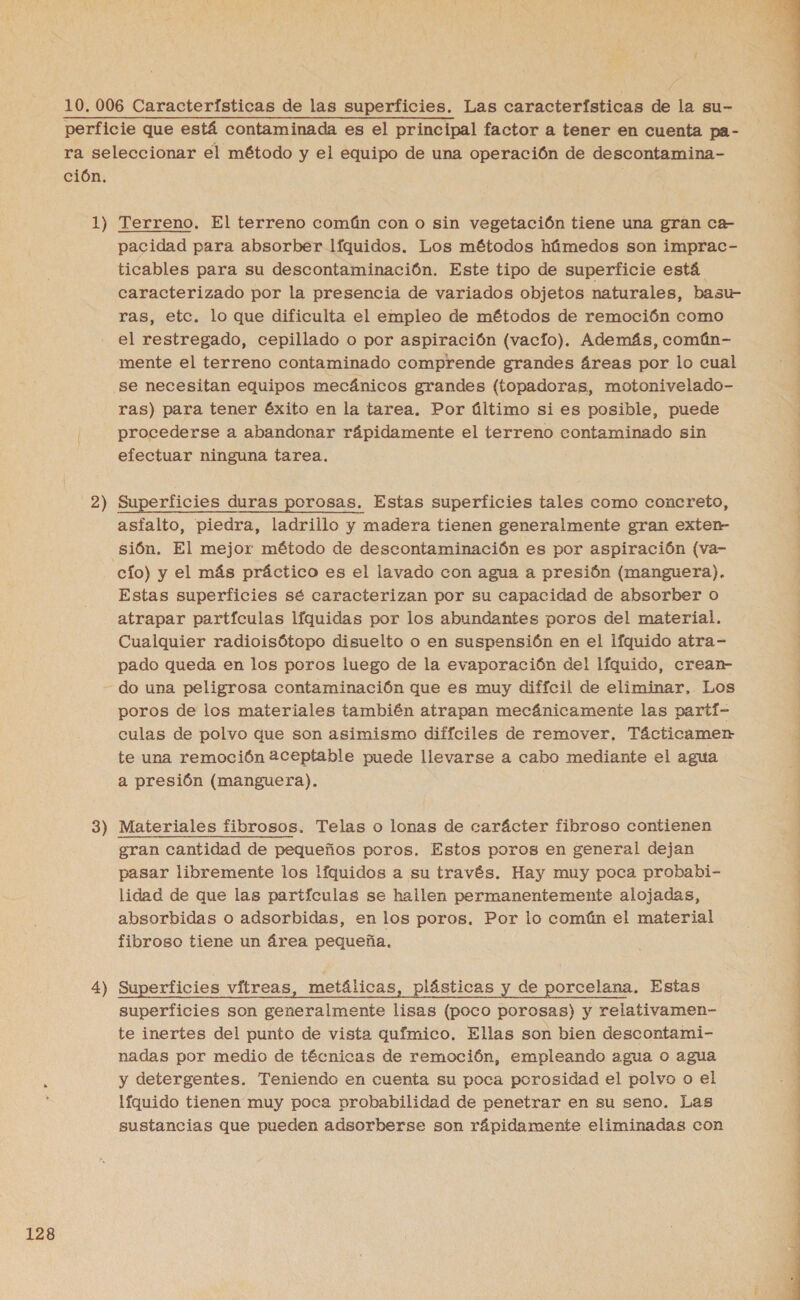 ción. 1) 2) 3) 4) Terreno. El terreno común con o sin vegetación tiene una gran ca- pacidad para absorber líquidos. Los métodos húmedos son imprac- ticables para su descontaminación. Este tipo de superficie está. caracterizado por la presencia de variados objetos naturales, basu- ras, etc. lo que dificulta el empleo de métodos de remoción como el restregado, cepillado o por aspiración (vacto). Además, comáún- mente el terreno contaminado comprende grandes áreas por lo cual se necesitan equipos mecánicos grandes (topadoras, motonivelado- ras) para tener éxito en la tarea. Por último si es posible, puede procederse a abandonar rápidamente el terreno contaminado sin efectuar ninguna tarea. Superficies duras porosas. Estas superficies tales como concreto, asfalto, piedra, ladrillo y madera tienen generalmente gran exten- cío) y el más práctico es el lavado con agua a presión (manguera). Estas superficies sé caracterizan por su capacidad de absorber o atrapar partículas líquidas por los abundantes poros del material. Cualquier radioisótopo disuelto o en suspensión en el líquido atra- pado queda en los poros luego de la evaporación del líquido, crean do una peligrosa contaminación que es muy difícil de eliminar, Los poros de los materiales también atrapan mecánicamente las partí- culas de polvo que son asimismo difíciles de remover, Tácticamern te una remoción 2ceptable puede llevarse a cabo mediante el agua a presión (manguera). | Materiales fibrosos. Telas o lonas de carácter fibroso contienen gran cantidad de pequeños poros. Estos poros en general dejan pasar libremente los líquidos a su través. Hay muy poca probabi- lidad de que las partículas se hallen permanentemente alojadas, absorbidas o adsorbidas, en los poros. Por lo común el material fibroso tiene un área pequeña. Superficies vítreas, metálicas, plásticas y de porcelana, Estas superficies son generalmente lisas (poco porosas) y relativamen- te inertes del punto de vista químico. Ellas son bien descontami- nadas por medio de técnicas de remoción, empleando agua o agua y detergentes. Teniendo en cuenta su poca porosidad el polvo o el líquido tienen muy poca probabilidad de penetrar en su seno. Las sustancias que pueden adsorberse son rápidamente eliminadas con  E | 