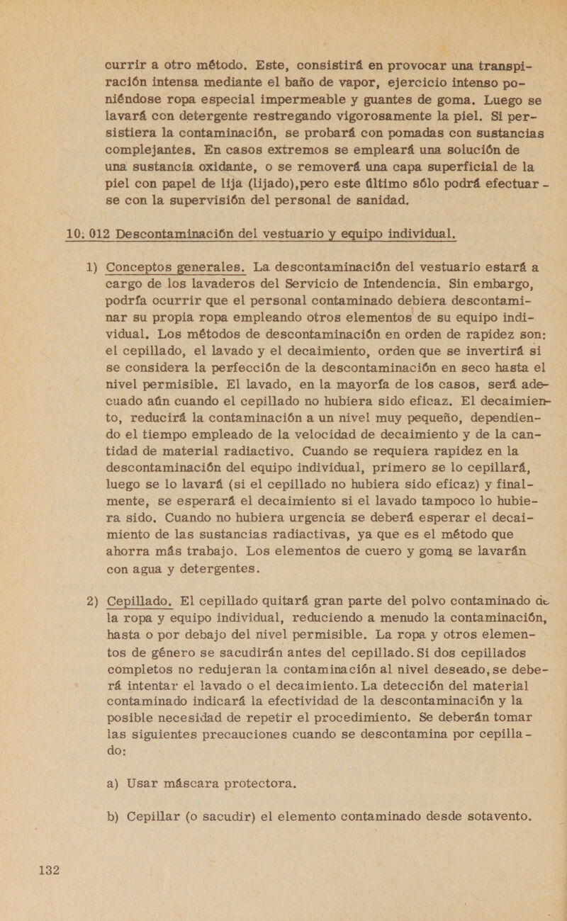 3 currir a otro método. Este, consistirá en provocar una transpi- ración intensa mediante el baño de vapor, ejercicio intenso po- niéndose ropa especial impermeable y guantes de goma. Luego se lavará con detergente restregando vigorosamente la piel. Si per- sistiera la contaminación, se probará con pomadas con sustancias complejantes. En casos extremos se empleará una solución de una sustancia oxidante, o se removerá una capa superficial de la piel con papel de lija (lijado),pero este último sólo podrá efectuar - se con la supervisión del personal de sanidad, 2) cargo de los lavaderos del Servicio de Intendencia. Sin embargo, podría ocurrir que el personal contaminado debiera descontami- nar su propia ropa empleando otros elementos de su equipo indi- vidual. Los métodos de descontaminación en orden de rapidez son: el cepillado, el lavado y el decaimiento, orden que se invertirá si se considera la perfección de la descontaminación en seco hasta el nivel permisible. El lavado, en la mayoría de los casos, será ade- cuado aún cuando el cepillado no hubiera sido eficaz. El decaimien- to, reducirá la contaminación a un nivel muy pequeño, dependien- do el tiempo empleado de la velocidad de decaimiento y de la can- tidad de material radiactivo. Cuando se requiera rapidez en la descontaminación del equipo individual, primero se lo cepillarí, luego se lo lavará (si el cepillado no hubiera sido eficaz) y final- mente, se esperará el decaimiento si el lavado tampoco lo hubie- ra sido. Cuando no hubiera urgencia se deberá esperar el decai- miento de las sustancias radiactivas, ya que es el método que ahorra más trabajo. Los elementos de cuero y goma se lavarán con agua y detergentes. Cepillado. El cepillado quitará gran parte del polvo contaminado de la ropa y equipo individual, reduciendo a menudo la contaminación, hasta o por debajo del nivel permisible. La ropa y otros elemen- tos de género se sacudirán antes del cepillado. Si dos cepillados completos no redujeran la contamina ción al nivel deseado, se debe- rá intentar el lavado o el decaimiento. La detección del material contaminado indicará la efectividad de la descontaminación y la posible necesidad de repetir el procedimiento. Se deberán tomar las siguientes precauciones cuando se descontamina por cepilla - do: : a) Usar máscara protectora. b) Cepillar (o sacudir) el elemento contaminado desde sotavento.