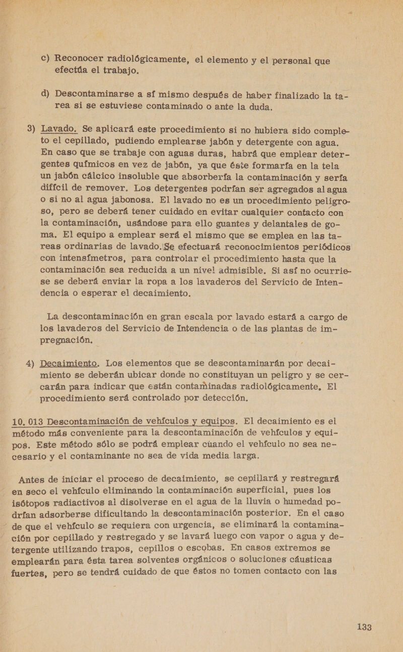 c) Reconocer radiológicamente, el elemento y el personal que efectúa el trabajo. d) Descontaminarse a sí mismo después de haber finalizado la ta- rea si se estuviese contaminado o ante la duda. Lavado. Se aplicará este procedimiento si no hubiera sido comple- to el cepillado, pudiendo emplearse jabón y detergente con agua, En caso que se trabaje con aguas duras, habrá que emplear deter- gentes químicos en vez de jabón, ya que éste formarfa en la tela un jabón cálcico insoluble que absorberfa la contaminación y sería difícil de remover. Los detergentes podrían ser agregados al agua o sino al agua jabonosa. El lavado no es un procedimiento peligro- so, pero se deberá tener cuidado en evitar cualquier contacto con la contaminación, usándose para ello guantes y delantales de go- ma. El equipo a emplear será el mismo que se emplea en las ta- reas ordinarias de lavado.¡Se efectuará reconocimientos periódicos! con intensfmetros, para controlar el procedimiento hasta que la contaminación sea reducida a un nivel admisible. Si así no ocurrie- se se deberá enviar la ropa a los lavaderos del Servicio de Inten- dencia o esperar el decaimiento. : La descontaminación en gran escala por lavado estará a cargo de los lavaderos del Servicio de Intendencia o de las plantas de im- pregnación, Decaimiento. Los elementos que se descontaminarán por decai- miento se deberán ubicar donde no constituyan un peligro y se cer- carán para indicar que están contaminadas radiológicamente, El procedimiento será controlado por detección, 2 10. 013 Descontaminación de vehículos y equipos. El decaimiento es el método más conveniente para la descontaminación de vehículos y equi- pos. Este método sólo se podrá emplear cúando el vehículo no sea ne- cesario y el contaminante no sea de vida media. larga. Antes de iniciar el proceso de decaimiento, se ceplilará y restregará en seco el vehículo eliminando la contaminación superficial, pues los i isótopos radiactivos al disolverse en el agua de la lluvia o humedad po- drían adsorberge dificultando la descontaminación posterior. En el caso de que el vehículo se requiera con urgencia, se eliminará la contamina- “ción por cepillado y restregado y se lavará luego con vapor o agua y de- tergente utilizando trapos, cepillos o escobas. En casos extremos se emplearán para ésta tarea solventes orgánicos o soluciones cáusticas fuertes, pero se tendrá cuidado de que £stos no tomen contacto con las