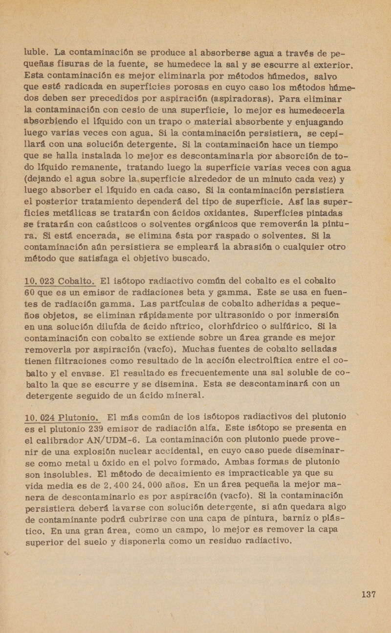 luble.. La contaminación se produce al absorberse agua a través de pe- queñas fisuras de la fuente, se humedece la sal y se escurre al exterior. Esta contaminación es mejor eliminarla por métodos húmedos, salvo dos deben ser precedidos por aspiración (aspiradoras). Para eliminar la contaminación con cesio de una mipertele, lo mejor es humedecerla luego varias veces con agua. Si la contaminación persistiera, se cepi- llará con una solución detergente. Si la contaminación hace un tiempo que se halla instalada lo mejor es descontaminarla por absorción de to- do líquido remanente, tratando luego la superficie varias veces con agua (dejando el agua sobre la, superficie alrededor de un minuto cada vez) y luego absorber el líquido en cada caso. Sila contaminación persistiera el posterior tratamiento dependerá del tipo de superficie. Así las supér- ficies metálicas se tratarán con ácidos oxidantes. Superficies pintadas se tratarán con caústicos o solventes orgánicos que removerán la pintu- ra. Si está encerada, se elimina ésta por raspado o solventes. Si la contaminación aún persistiera se empleará la abrasión o cualquier otro método que satisfaga el objetivo buscado. | 10, 023 Cobalto. El isótopo radiactivo común del cobalto es el cobalto 60 que es un emisor de radiaciones beta y gamma. Este se usa en fuen- tes de radiación gamma. Las partículas de cobalto adheridas a peque- ños objetos, se eliminan rápidamente por ultrasonido o por inmersión en una solución dilufda de ácido nítrico, clorhídrico o sulfúrico. Si la contaminación con cobalto se extiende sobre un área grande es mejor removerla por aspiración (vacio). Muchas fuentes de cobalto selladas tienen filtraciones como resultado de la acción electrolftica entre el co- balto y el envase. El resultado es frecuentemente una sal soluble de co- balto la que se escurre y se disemina. Esta se descontaminará con un detergente seguido de un ácido mineral. 10. 024 Plutonio. El más común de los isótopos radiactivos del plutonio es el plutonio 239 emisor de radiación alfa, Este isótopo se presenta en el calibrador AN/UDM-6. La contaminación con plutonio puede prove- nir de una explosión nuclear accidental, en cuyo caso puede diseminar- se como metal u Óxido en el polvo formado. Ambas formas de plutonio son insolubles. El método de decaimiento es impracticable ya que su vida media es de 2,400 24, 000 años. En un área pequeña la mejor ma- nera de descontaminarlo es por aspiración (vacio). Si la contaminación persistiera deberá lavarse con solución detergente, si aún quedara algo de contaminante podrá cubrirse con una capa de pintura, barniz o plás- tico. En una gran área, como un campo, lo mejor es remover la capa superior del suelo y disponerla como un residuo radiactivo,