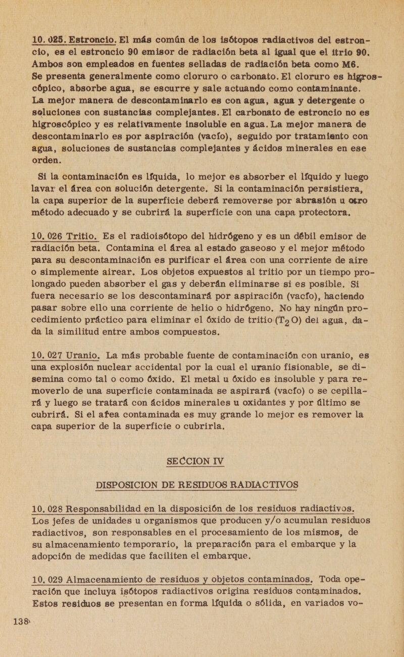 10. 025. Estroncio. El más común de los isótopos radiactivos del estron- cio, es el estroncio 90 emisor de radiación beta al igual que el itrio 90, Ambos son empleados en fuentes selladas de radiación beta como M6. Se presenta generalmente como cloruro o carbonato. El cloruro es higros- cópico, absorbe agua, se escurre y sale actuando como contaminante. La mejor manera de descontaminarlo es con agua, agua y detergente o soluciones con sustancias complejantes. El carbonato de estroncio no es higroscópico y es relativamente insoluble en agua. La mejor manera de descontaminarlo es por aspiración (vacío), seguido por tratamiento con agua, soluciones de sustancias complejantes y ácidos minerales en ese orden. Si la contaminación es lfquida, lo mejor es absorber el lfquido y luego lavar el área con solución detergente. Si la contaminación persistiera, la capa superior de la superficie deberá removerse por abrasión u otro método adecuado y se cubrirá la superficie con una capa protectora. radiación beta. Contamina el área al estado gaseoso y el mejor método para su descontaminación es purificar el área con una corriente de aire o simplemente airear. Los objetos expuestos al tritio por un tiempo pro- longado pueden absorber el gas y deberán eliminarse si es posible. Si fuera necesario se los descontaminará por aspiración (vacfo), haciendo pasar sobre ello una corriente de helio o hidrógeno. No hay ningún pro- cedimiento práctico para eliminar el óxido de tritio (T70) del agua, da- da la similitud entre ambos compuestos. 138 una explosión nuclear accidental por la cual el uranio fisionable, se di- semina como tal o como óxido. El metal u óxido es insoluble y para re- moverlo de una superficie contaminada se aspirará (vacio) o se cepilla- rá y luego se tratará con ácidos minerales u oxidantes y por último se cubrirá. Si el afea contaminada es muy grande lo mejor es remover la capa superior de la superficie o cubrirla, SECCION IV DISPOSICION DE RESIDUOS RADIACTIVOS 10, 028 Responsabilidad en la disposición de los residuos radiactivos. Los jefes de unidades u organismos que producen y/o acumulan residuos radiactivos, son responsables en el procesamiento de los mismos, de su almacenamiento temporario, la preparación para el embarque y la adopción de medidas que faciliten el embarque. 10.029 Almacenamiento de residuos y objetos contaminados. Toda ope- ración que incluya isótopos radiactivos origina residuos contaminados, Estos residuos se presentan en forma líquida o sólida, en variados vo-