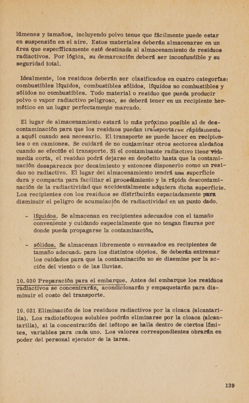 láímenes y tamaños, incluyendo polvo tenue que fácilmente puede estar en suspensión en el aire. Estos materiales deberán almacenarse en un área que especfficamente esté destinada al almacenamiento de residuos. | radiactivos. Por lógica, su demarcación deberá ser inconfundible y su seguridad total. Idealmente, los residuos deberán ser clasificados en cuatro categorías: combustibles lfquidos, combustibles sólidos, lfquidos no combustibles y sólidos no combustibles. Todo material o residuo que pueda producir ' polvo o vapor radiactivo peligroso, se deberá tener en un recipiente her mético en un lugar perfectamente marcado, El lugar de almacenamiento estará lo más próximo posible al de des- contaminación para que los residuos puedan transportarse rápidamente a aquél cuando sea necesario. El transporte se puede hacer en recipiwn- tes o en camiones. Se cuidará de no contaminar otros sectores aledaños cuando se efectúe el transporte. Si el contaminante radiactivo tiene vida media corta, el residuo podrá dejarse en depósito hasta que la contami- nación desaparezca por decaimiento y entonces disponerlo como un resi- duo no radiactivo. El lugar del almacenamiento tendrá una superficie dura y compacta para facilitar el procedimiento y la rápida descontami- nación de la radiactividad que accidentalmente adquiera dicha superficie. Los recipientes con los residuos se distribuirán espaciadamente pura disminuir el peligro de acumulación de radiactividad en un punto dado. - líquidos. Se almacenan en recipientes adecuados con el tamaño : conveniente y cuidando especialmente que no tengan fisuras por donde pueda propagarse la contaminación, - sólidos. Se almacenan libremente o envasados en recipientes de tamaño adecuado para los distintos objetos. Se deberán extremar los cuidados para que la contaminación no se disemine por la ac- ción del viento o de las lluvias. 10,030 Preparación para el embarque. Antes del embarque los residuos radiactivos se concentrarán, acondicionarán y empaquetarán para dis-. minuir el costo del transporte. 10.031 Eliminación de los residuos radiactivos por la cloaca (alcantari- lla). Los radioisótopos solubles podrán eliminarse por la cloaca (alcan- tarilla), si la concentración del isótopo se halla dentro de ciertos lfmi- tes, variables para cada uno. Los valores correspondientes obrarán en poder del personal ejecutor de la tarea.