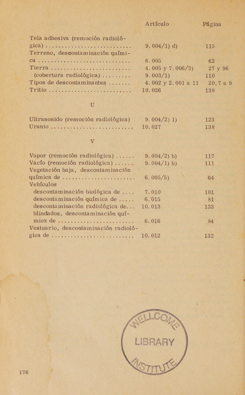 Tela adhesiva (remoción radioló- O O. O A A e: AO EA 9.004/1) d) Terreno, descontaminación quími- e A E A O IA A CU 6,005 ; te EA A a MD 4.005 y 7. 006/3) (cobertura radiológica) ......... 9.003/1) Tipos de descontaminantes ....... 4.002 y 2.001 a 11 E A A e A 10. 026 U Ultrasonido (remoción radiológica) 9.004/2) 1) E IR 10..027 V Vapor (remoción radiológica) ...... 9.004/2) b) Vacío (remoción radiológica) ...... 9. 004/1) b) Vegetación baja, descontaminación | o dde e 6.005/5) A Vehículos descontaminación biológica de .... 7,010 descontaminación química de ....,., 6.015 descontaminación radiológica de... 10.013 blindados, descontaminación quí- ACAITE d 6. 016 Vestuario, descontaminación radioló- e O. A e a A ES 10, 012 176  HARY Página 115 62 27 y 96 110 20,7a9 138 123 138 a pl pa pa -—] 64 101 8l 133